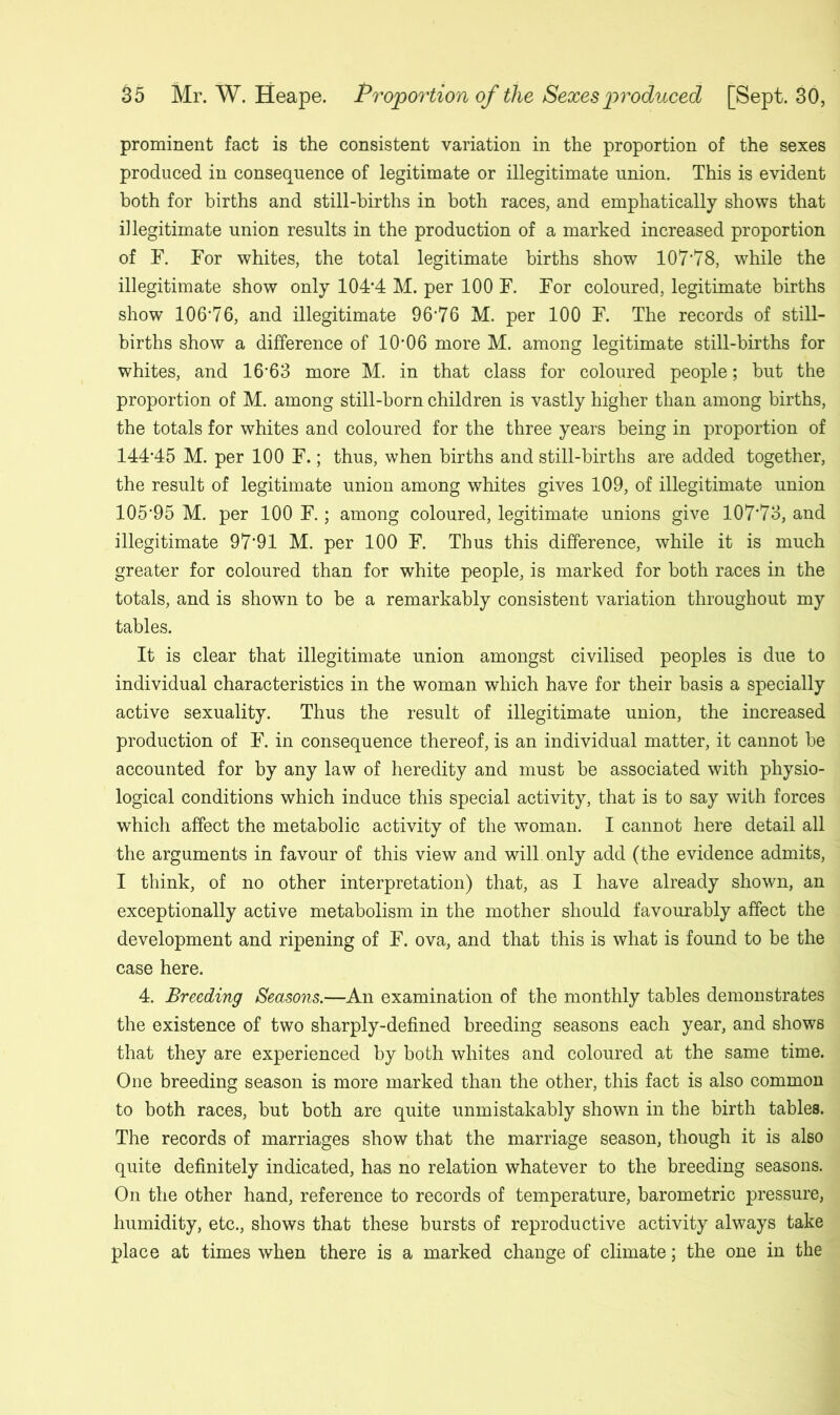 prominent fact is the consistent variation in the proportion of the sexes produced in consequence of legitimate or illegitimate union. This is evident both for births and still-births in both races, and emphatically shows that illegitimate union results in the production of a marked increased proportion of F. For whites, the total legitimate births show 107*78, while the illegitimate show only 104*4 M. per 100 F. For coloured, legitimate births show 106*76, and illegitimate 96*76 M. per 100 F. The records of still- births show a difference of 10'06 more M. among legitimate still-births for whites, and 16*63 more M. in that class for coloured people; but the proportion of M. among still-born children is vastly higher than among births, the totals for whites and coloured for the three years being in proportion of 144*45 M. per 100 F.; thus, when births and still-births are added together, the result of legitimate union among whites gives 109, of illegitimate union 105*95 M. per 100 F.; among coloured, legitimate unions give 107*73, and illegitimate 97*91 M. per 100 F. Thus this difference, while it is much greater for coloured than for white people, is marked for both races in the totals, and is shown to be a remarkably consistent variation throughout my tables. It is clear that illegitimate union amongst civilised peoples is due to individual characteristics in the woman which have for their basis a specially active sexuality. Thus the result of illegitimate union, the increased production of F. in consequence thereof, is an individual matter, it cannot be accounted for by any law of heredity and must be associated with physio- logical conditions which induce this special activity, that is to say with forces which affect the metabolic activity of the woman. I cannot here detail all the arguments in favour of this view and will, only add (the evidence admits, I think, of no other interpretation) that, as I have already shown, an exceptionally active metabolism in the mother should favourably affect the development and ripening of F. ova, and that this is what is found to be the case here. 4. Breeding Seasons.—An examination of the monthly tables demonstrates the existence of two sharply-defined breeding seasons each year, and shows that they are experienced by both whites and coloured at the same time. One breeding season is more marked than the other, this fact is also common to both races, but both are quite unmistakably shown in the birth tables. The records of marriages show that the marriage season, though it is also quite definitely indicated, has no relation whatever to the breeding seasons. On the other hand, reference to records of temperature, barometric pressure, humidity, etc., shows that these bursts of reproductive activity always take place at times when there is a marked change of climate; the one in the