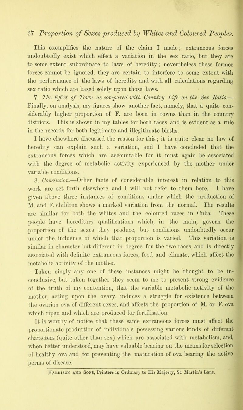 This exemplifies the nature of the claim I made; extraneous forces undoubtedly exist which effect a variation in the sex ratio, but they are to some extent subordinate to laws of heredity; nevertheless these former forces cannot be ignored, they are certain to interfere to some extent with the performance of the laws of heredity and with all calculations regarding sex ratio which are based solely upon those laws. 7. The Effect of Town as compared with Country Life on the Sex Ratio.— Finally, on analysis, my figures show another fact, namely, that a quite con- siderably higher proportion of F. are born in towns than in the country districts. This is shown in my tables for both races and is evident as a rule in the records for both legitimate and illegitimate births. I have elsewhere discussed the reason for this; it is quite clear no law of heredity can explain such a variation, and I have concluded that the extraneous forces which are accountable for it must again be associated with the degree of metabolic activity experienced by the mother under variable conditions. 8. Conclusion.—Other facts of considerable interest in relation to this work are set forth elsewhere and I will not refer to them here. I have given above three instances of conditions under which the production of M. and F. children shows a marked variation from the normal. The results are similar for both the whites and the coloured races in Cuba. These people have hereditary qualifications which, in the main, govern the proportion of the sexes they produce, but conditions undoubtedly occur under the influence of which that proportion is varied. This variation is similar in character but different in degree for the two races, and is directly associated with definite extraneous forces, food and climate, which affect the metabolic activity of the mother. Taken singly any one of these instances might be thought to be in- conclusive, but taken together they seem to me to present strong evidence of the truth of my contention, that the variable metabolic activity of the mother, acting upon the ovary, induces a struggle for existence between the ovarian ova of different sexes, and affects the proportion of M. or F. ova which ripen and which are produced for fertilisation. It is worthy of notice that these same extraneous forces must affect the proportionate produrtion of individuals possessing various kinds of different characters (quite other than sex) which are associated with metabolism, and, when better understood, may have valuable bearing on the means for selection of healthy ova and for preventing the maturation of ova bearing the active germs of disease. Hakrison and Sons, Printers in Ordinary to His Majesty, St. Martin’s Lane,