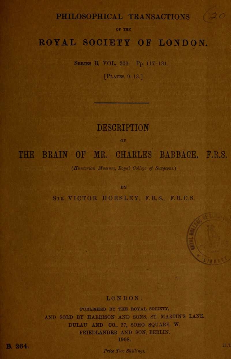 PHILOSOPHICAL TRANSACTIONS OF THE ROYAL SOCIETY OF LONDON. . Series B, VOL. 200. Pp. 117-131. [Plates 9-13.] THE BRAIN OF MR. CHARLES BABBAGE, F.R.S. (.Hunterian Museum, Royal College of Surgeons.) Sir VICTOR HORSLEY, F.R.S., F.R.C.S. LONDON: PUBLISHED BY THE ROYAL SOCIETY, AND SOLD BY HARRISON AND SONS, ST. MARTIN’S LANE. DULAU AND CO., 37, SOHO SQUARE, W. FRIEDLANDER AND SON, BERLIN. 1908. 264. 21.7. Price Two Shillings.