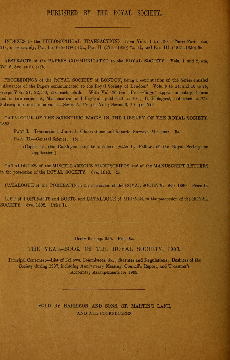 PUBLISHED BY THE BOYAL SOCIETY. INDEXES to the PHILOSOPHICAL TRANSACTIONS: from Vols. ,1 to 120. Three Parts, 4to, 215., or separately, Part I. (1665-1780) 15s., Part II. (1781-1820) 7s. 6c?., and Part III. (1821-1830) 5s. ABSTRACTS of the PAPERS COMMUNICATED to the ROYAL SOCIETY. Yols. 1 and 2, 4to, Vol. 6, 8vo, at 5s. each. ' .j. ■ » >..(f : ' 'r ■■ PROCEEDINGS of the ROYAL SOCIETY of LONDON, being a continuation of the Series entitled Abstracts of the Papers communicated to the Royal Society of London.” Yols. 8 to 14, and 16 to 75, sxcept Yols. 21, 22, 50, 21s. each, cloth. With Vol. 76 the “Proceedings” appear in enlarged form and in two series—A, Mathematical and Physical, published at 20s.; B, Biological, published at 25s. Subscription prices in advance—Series A, 15s. per Yol.; Series B, 20s. per Vol. CATALOGUE OF THE SCIENTIFIC BOOKS IN THE LIBRARY OF THE ROYAL SOCIETY, 1883. Part I.—Transactions, Journals, Observations and Reports, Surveys, Museums. 5s. Part II.—General Science. 15s. (Copies of this Catalogue may be obtained gratis by Fellows of the Royal Society on application.) CATALOGUES of the MISCELLANEOUS MANUSCRIPTS and of the MANUSCRIPT LETTERS in the possession of the ROYAL SOCIETY. 8vo, 1840. 2s. CATALOGUE of the PORTRAITS in the possession of the ROYAL SOCIETY. 8vo, 1860. Price Is. LIST of PORTRAITS and BUSTS, and CATALOGUE of MEDALS, in the possession of the ROYAL SOCIETY. 8vo, 1892. Price Is. Demy 8vo, pp. 225. Price 5s. THE YEAR-BOOK OF THE ROYAL SOCIETY, 1908. Principal Contents:—List of Fellows, Committees, &c.; Statutes and Regulations; Business of the Society during 1907, including Anniversary Meeting, Council’s Report, and Treasurer’s Accounts; Arrangements for 1908. SOLD BY HARRISON AND SONS, ST. MARTIN’S LANE, AND ALL BOOKSELLERS. /