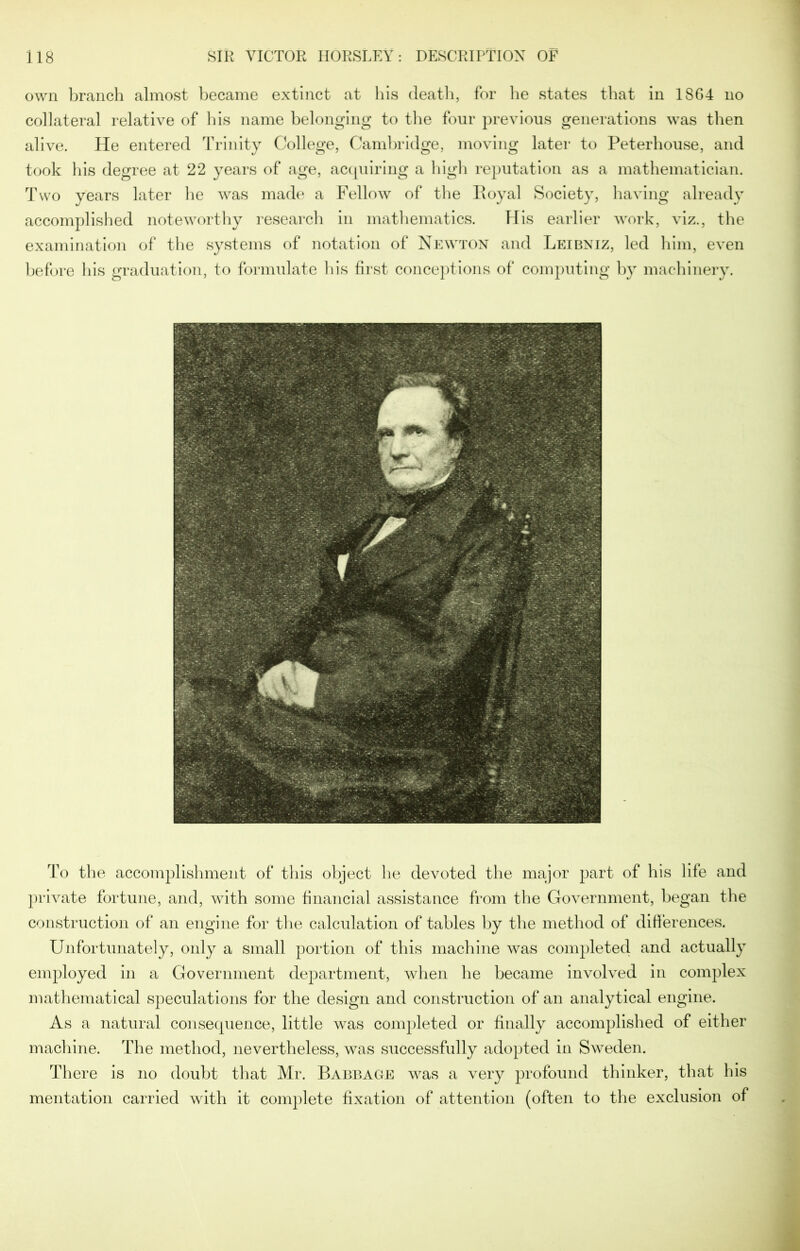 own branch almost became extinct at his death, for he states that in 1864 no collateral relative of his name belonging to the four previous generations was then alive. He entered Trinity College, Cambridge, moving later to Peterhouse, and took his degree at 22 years of age, acquiring a high reputation as a mathematician. Two years later he was made a Fellow of the Royal Society, having already accomplished noteworthy research in mathematics. His earlier work, viz., the examination of the systems of notation of Newton and Leibniz, led him, even before his graduation, to formulate his first conceptions of computing by machinery. To the accomplishment of this object he devoted the major part of his life and private fortune, and, with some financial assistance from the Government, began the construction of an engine for the calculation of tables by the method of differences. Unfortunately, only a small portion of this machine was completed and actually employed in a Government department, when he became involved in complex mathematical speculations for the design and construction of an analytical engine. As a natural consequence, little was completed or finally accomplished of either machine. The method, nevertheless, was successfully adopted in Sweden. There is no doubt that Mr. Babbage was a very profound thinker, that his mentation carried with it complete fixation of attention (often to the exclusion of