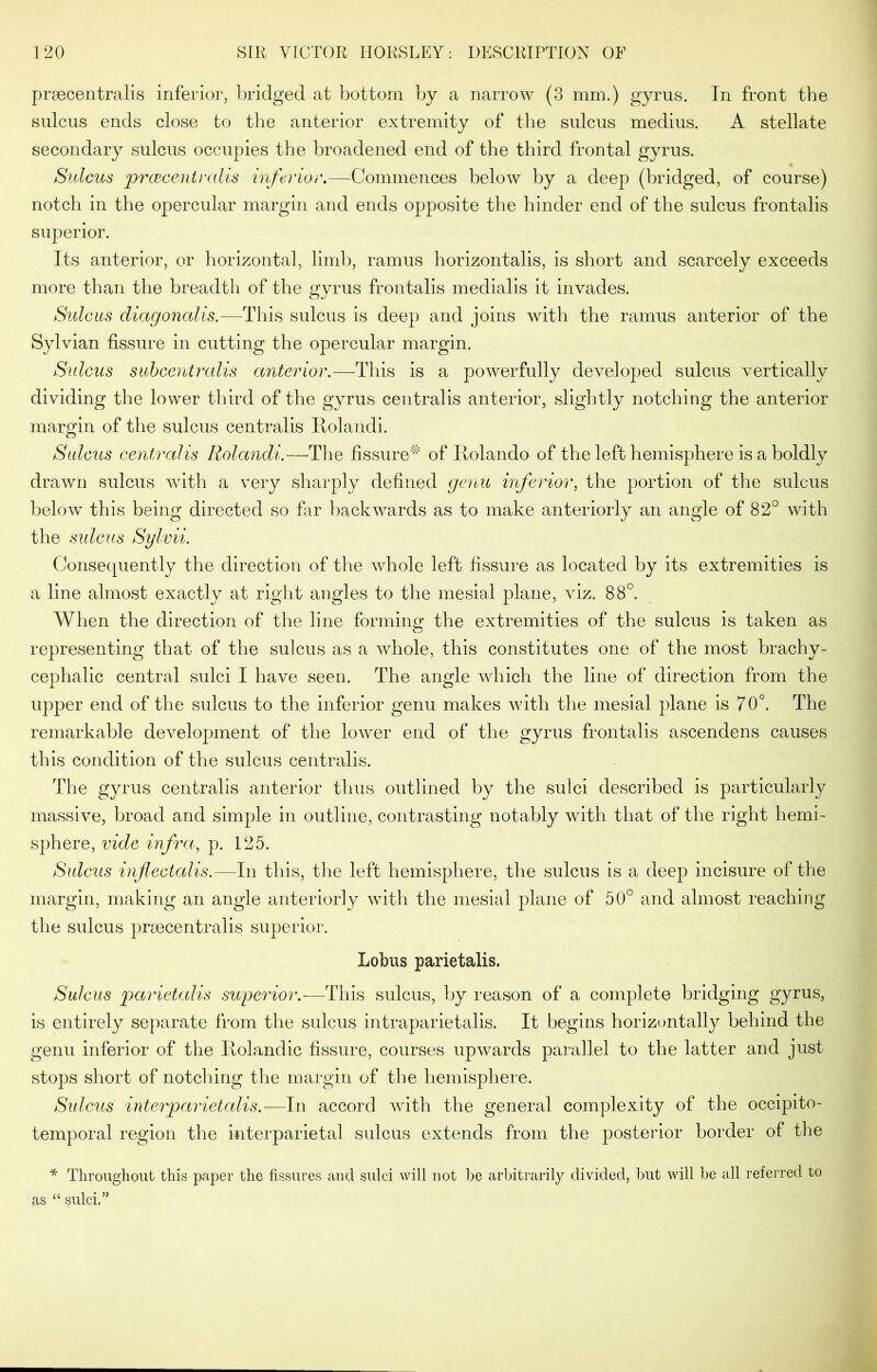 preecentralis inferior, bridged at bottom by a narrow (3 mm.) gyrus. In front the sulcus ends close to the anterior extremity of the sulcus medius. A stellate secondary sulcus occupies the broadened end of the third frontal gyrus. Sulcus prcBcentralis inferior.—Commences below by a deep (bridged, of course) notch in the opercular margin and ends opposite the hinder end of the sulcus frontalis superior. Its anterior, or horizontal, limb, ramus horizontalis, is short and scarcely exceeds more than the breadth of the gyrus frontalis medialis it invades. Sulcus diagonalis.—This sulcus is deep and joins with the ramus anterior of the Sylvian fissure in cutting the opercular margin. Sulcus subcentralis anterior.—This is a powerfully developed sulcus vertically dividing the lower third of the gyrus centralis anterior, slightly notching the anterior margin of the sulcus centralis Rolandi. Sulcus centralis Rolandi.—The fissure^ of Ilolando of the left hemisphere is a boldly drawn sulcus with a very sharply defined genu inferior, the portion of the sulcus below this being directed so far backwards as to make anteriorly an angle of 82° with the sulcus Sylvii. Consequently the direction of the whole left fissure as located by its extremities is a line almost exactly at right angles to the mesial plane, viz. 88°. When the direction of the line forming the extremities of the sulcus is taken as representing that of the sulcus as a whole, this constitutes one of the most brachy- cephalic central sulci I have seen. The angle which the line of direction from the upper end of the sulcus to the inferior genu makes with the mesial plane is 70°. The remarkable development of the lower end of the gyrus frontalis ascendens causes this condition of the sulcus centralis. The gyrus centralis anterior thus outlined by the sulci described is particularly massive, broad and simple in outline, contrasting notably with that of the right hemi- sphere, vide infra, p. 125. Sulcus inflectalis.—In this, the left hemisphere, the sulcus is a deep incisure of the margin, making an angle anteriorly with the mesial plane of 50° and almost reaching the sulcus prsecentralis superior. Lobus parietalis. Sulcus parietalis superior.—This sulcus, by reason of a complete bridging gyrus, is entirely separate from the sulcus intraparietalis. It begins horizontally behind the genu inferior of the Rolandic fissure, courses upwards parallel to the latter and just stops short of notching the margin of the hemisphere. Sidcus interparietalis.—In accord with the general complexity of the occipito- temporal region the interparietal sulcus extends from the posterior border of the * Throughout this paper the fissures and sulci will not be arbitrarily divided, but will be all referred to as “ sulci/’