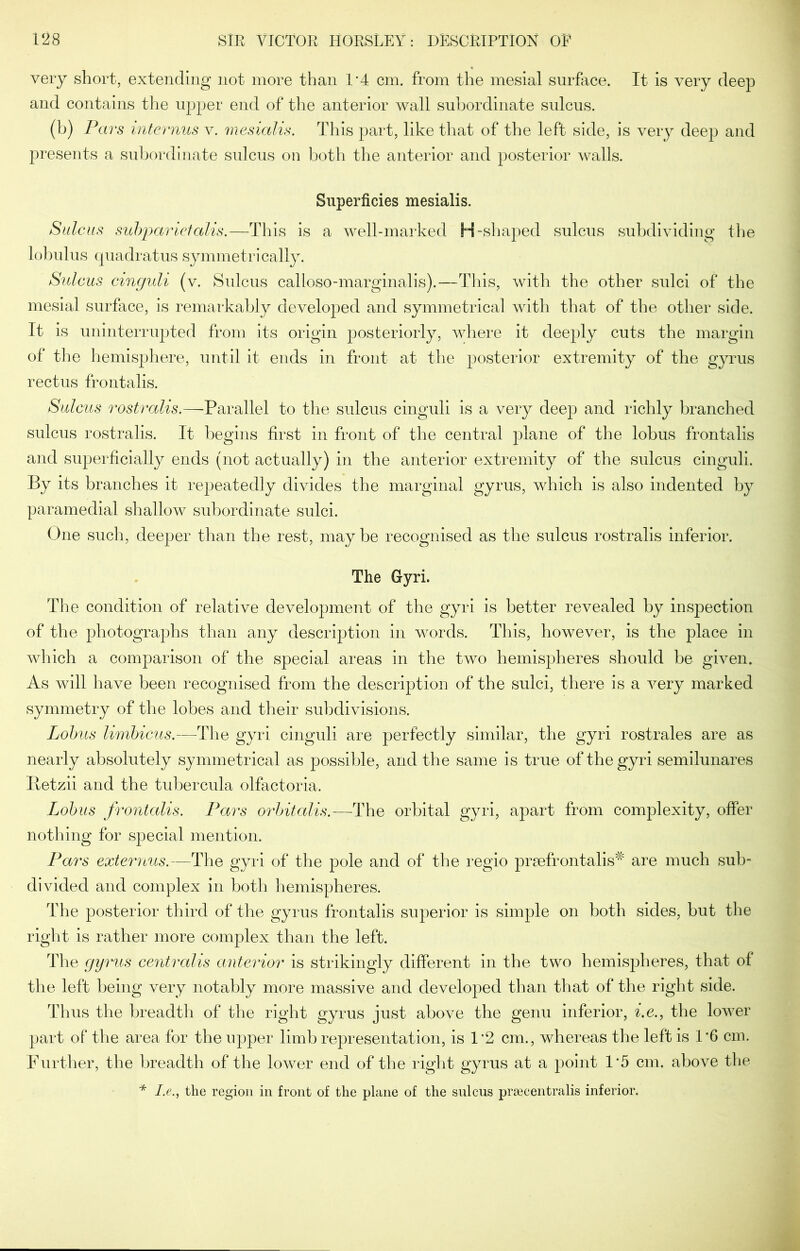 very short, extending not more than 1*4 cm. from the mesial surface. It is very deep and contains the upper end of the anterior wall subordinate sulcus. (b) Pars internus v. mesialis. This part, like that of the left side, is very deep and presents a subordinate sulcus on both the anterior and posterior walls. Superficies mesialis. Sulcus sub'parietalis.—This is a well-marked H-shaped sulcus subdividing the lobulus quadratus symmetrically. Sulcus cinguli (v. Sulcus calloso-marginalis).—This, with the other sulci of the mesial surface, is remarkably developed and symmetrical with that of the other side. It is uninterrupted from its origin posteriorly, where it deeply cuts the margin of the hemisphere, until it ends in front at the posterior extremity of the gyrus rectus frontalis. Sulcus rostralis.—Parallel to the sulcus cinguli is a very deep and richly branched sulcus rostralis. It begins first in front of the central plane of the lobus frontalis and superficially ends (not actually) in the anterior extremity of the sulcus cinguli. By its branches it repeatedly divides the marginal gyrus, which is also indented by paramedial shallow subordinate sulci. One such, deeper than the rest, may be recognised as the sulcus rostralis inferior. The Gyri. The condition of relative development of the gyri is better revealed by inspection of the photographs than any description in words. This, however, is the place in which a comparison of the special areas in the two hemispheres should be given. As will have been recognised from the description of the sulci, there is a very marked symmetry of the lobes and their subdivisions. Lobus limbicus.—The gyri cinguli are perfectly similar, the gyri rostrales are as nearly absolutely symmetrical as possible, and the same is true of the gyri semilunares Retzii and the tubercula olfactoria. Lobus frontalis. Pars orbitalis.—The orbital gyri, apart from complexity, offer nothing for special mention. Pars externus.—The gyri of the pole and of the regio prsefrontalis# are much sub- divided and complex in both hemispheres. The posterior third of the gyrus frontalis superior is simple on both sides, but the right is rather more complex than the left. The gyrus centralis anterior is strikingly different in the two hemispheres, that of the left being very notably more massive and developed than that of the right side. Thus the breadth of the right gyrus just above the genu inferior, i.e., the lower part of the area for the upper limb representation, is 1*2 cm., whereas the left is 1'6 cm. Further, the breadth of the lower end of the right gyrus at a point 1*5 cm. above the * I.e., the region in front of the plane of the sulcus prsecentralis inferior.