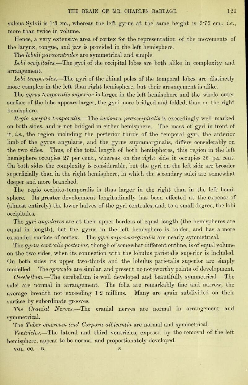 sulcus Sylvii is 1*3 cm., whereas the left gyrus at the same height is 2’75 cm., i.e., more than twice in volume. Hence, a very extensive area of cortex for the representation of the movements of the larynx, tongue, and jaw is provided in the left hemisphere. The lobuli paracentrales are symmetrical and simple. Lobi occipitales.—The gyri of the occipital lobes are both alike in complexity and arrangement. Lobi temporales.—The gyri of the rhinal poles of the temporal lobes are distinctly more complex in the left than right hemisphere, hut their arrangement is alike. The gyrus temporalis superior is larger in the left hemisphere and the whole outer surface of the lobe appears larger, the gyri more bridged and folded, than on the right hemisphere. Regio occipito-temporalis.—The incisura prceoccipitalis is exceedingly well marked on both sides, and is not bridged in either hemisphere. The mass of gyri in front of it, i.e., the region including the posterior thirds of the temporal gyri, the anterior limb of the gyrus angularis, and the gyrus supramarginalis, differs considerably on the two sides. Thus, of the total length of both hemispheres, this region in the left hemisphere occupies 27 per cent., whereas on the right side it occupies 36 per cent. On both sides the complexity is considerable, but the gyri on the left side are broader superficially than in the right hemisphere, in which the secondary sulci are somewhat deeper and more branched. The regio occipito-temporalis is thus larger in the right than in the left hemi- sphere. Its greater development longitudinally has been effected at the expense of (almost entirely) the lower halves of the gyri centrales, and, to a small degree, the lobi occipitales. The gyri angulares are at their upper borders of equal length (the hemispheres are equal in length), but the gyrus in the left hemisphere is bolder, and has a more expanded surface of cortex. The gyri supramarginales are nearly symmetrical. The gyrus centralis posterior, though of somewhat different outline, is of equal volume on the two sides, when its connection with the lobulus parietalis superior is included. On both sides its upper two-thirds and the lobulus parietalis superior are simply modelled. The opercula are similar, and present no noteworthy points of development. Cerebellum.—The cerebellum is well developed and beautifully symmetrical. The sulci are normal in arrangement. The folia are remarkably fine and narrow, the average breadth not exceeding 1*2 millims. Many are again subdivided on their surface by subordinate grooves. The Cranial Nerves.—The cranial nerves are normal in arrangement and symmetrical. The Tuber cinereum and Corpora albicantia are normal and symmetrical. Ventricles.—The lateral and third ventricles, exposed by the removal of the left hemisphere, appear to be normal and proportionately developed. VOL. CC. B. S