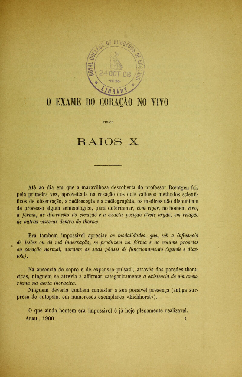 PELOS RAIOS X Até ao dia em que a maravilhosa descoberta do professor Rcentgen foi, pela primeira vez, aproveitada na creação dos dois valiosos methodos scienti- ficos de observação, a radioscopia e a radiographia, os médicos não dispunham de processo algum semeiologico, para determinar, com rigor, no homem vivo, a fórma^ as dimensões do coração e a exacta posição d’este orgão, em relação ás outras visceras dentro do thorax. Era lambem impossivel apreciar as modalidades, que, sob a influencia de lesões ou de má innervação, se produzem na fórma e no volume proprios ao coração normal, durante as suas phases de funccionamento (systole e diás- tole). Na ausência de sopro e de expansão pulsátil, através das paredes thora- cicas, ninguém se atrevia a affirmar categoricamente a existência de um aneu- risma na aorta thoracica. Ninguém deveria também contestar a sua possivel presença (antiga sur- preza de autopsia, em numerosos exemplares «Eichhorst»). O que ainda hontem era impossivel é já hoje plenamente realizável.
