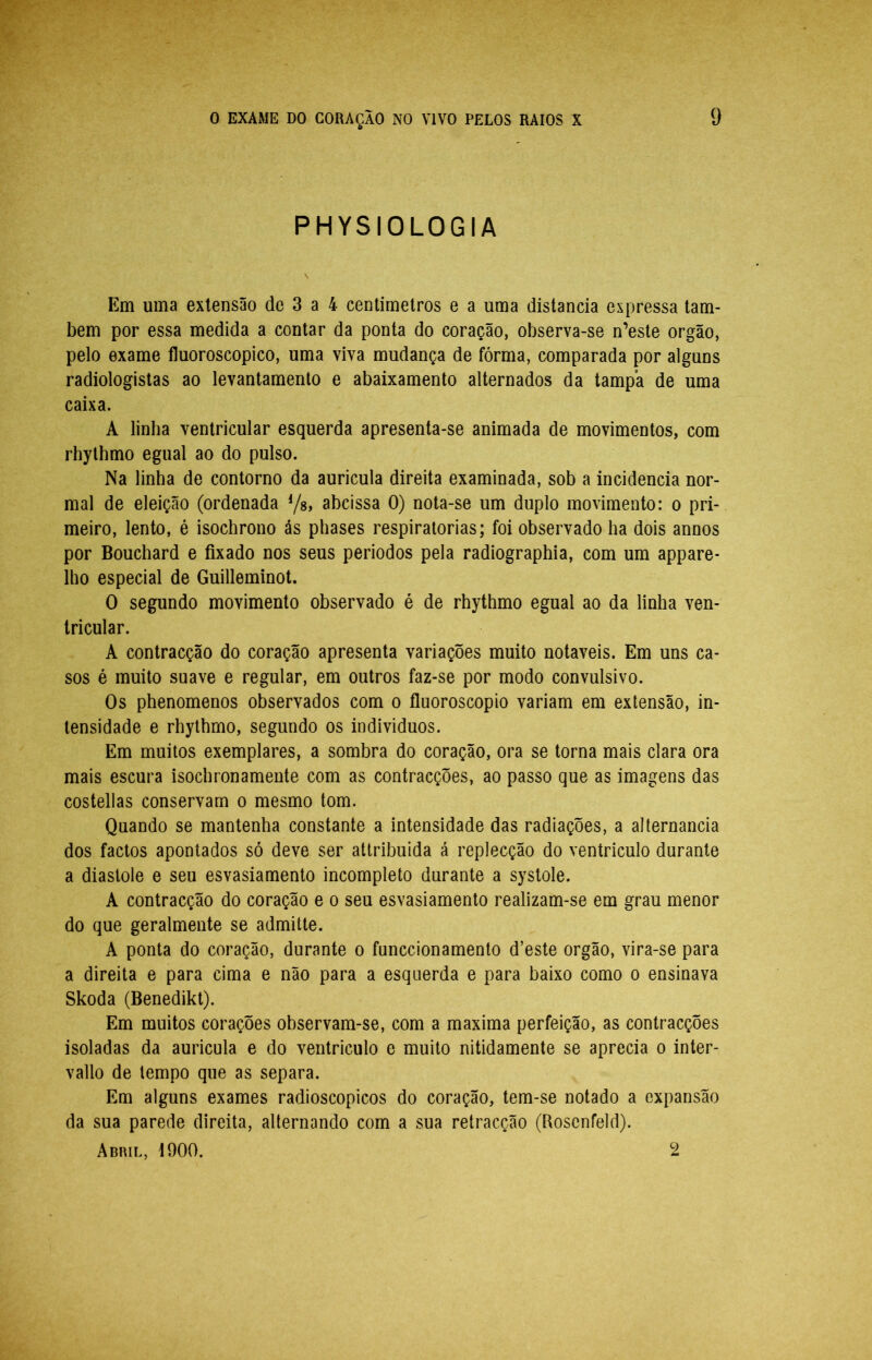 PHYSIOLOGIA Em uma extensão de 3 a 4 centimelros e a uma distancia expressa tam- bém por essa medida a contar da ponta do coração, observa-se n’este orgão, pelo exame íluoroscopico, uma viva mudança de fórma, comparada por alguns radiologistas ao levantamento e abaixamento alternados da tampa de uma caixa. A linha ventricular esquerda apresenta-se animada de movimentos, com rhythmo egual ao do pulso. Na linha de contorno da auricula direita examinada, sob a incidência nor- mal de eleição (ordenada Ys, abcissa 0) nota-se um duplo movimento: o pri- meiro, lento, é isochrono ás phases respiratórias; foi observado ha dois annos por Bouchard e fixado nos seus periodos pela radiographia, com um appare- Iho especial de Guilleminot. O segundo movimento observado é de rhythmo egual ao da linha ven- tricular. A contracção do coração apresenta variações muito notáveis. Em uns ca- sos é muito suave e regular, em outros faz-se por modo convulsivo. Os phenomenos observados com o fluoroscopio variam em extensão, in- tensidade e rhythmo, segundo os individuos. Em muitos exemplares, a sombra do coração, ora se torna mais clara ora mais escura isochronameute com as contracções, ao passo que as imagens das costellas conservam o mesmo tom. Quando se mantenha constante a intensidade das radiações, a alternancia dos factos apontados só deve ser atlribuida á replecção do ventrículo durante a diástole e seu esvasiamento incompleto durante a systole. A contracção do coração e o seu esvasiamento realizam-se em grau menor do que geralmente se admitte. A ponta do coração, durante o funccionamento d’este orgão, vira-se para a direita e para cima e não para a esquerda e para baixo como o ensinava Skoda (Benedikt). Em muitos corações observam-se, com a maxima perfeição, as contracções isoladas da auricula e do ventrículo e muito nitidamente se aprecia o inter- vallo de tempo que as separa. Em alguns exames radioscopicos do coração, tem-se notado a expansão da sua parede direita, alternando com a sua retracção (Roscnfeld). Abril, iOOO. 2
