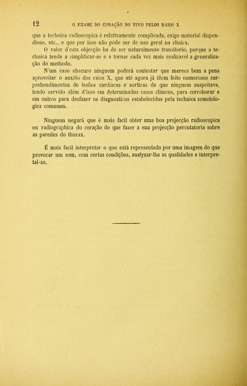 que a technica radioscopica é rei ativa mente complicada, exige material dispen- dioso, etc., e que por isso não póde ser de uso geral na clinica. O valor d’esta objecção ba de ser naturalmente transitório, porque a te- chnica tende a simpliíicar-se e a tornar cada vez mais realizável a generaliza- ção do methodo. N’um caso obscuro ninguém poderá contestar que merece bem a pena aproveitar o auxilio dos raios X, que até agora já têem feito numerosos sur- prehendimentos de lesões cardiacas e' aorticas de que ninguém suspeitava, tendo servido além d’isso em determinados casos clinicos, para corroborar e em outros para desfazer os diagnósticos estabelecidos pela technica semeiolo- gica commum. Ninguém negará que é mais facil obter uma boa projecção radioscopica ou radiographica do coração do que fazer a sua projecção percutatoria sobre as paredes do thorax. É mais facil interpretar o que está representado por uma imagem do que provocar um som, com certas condições, analysar-lhe as qualidades e interpre- tal-as.