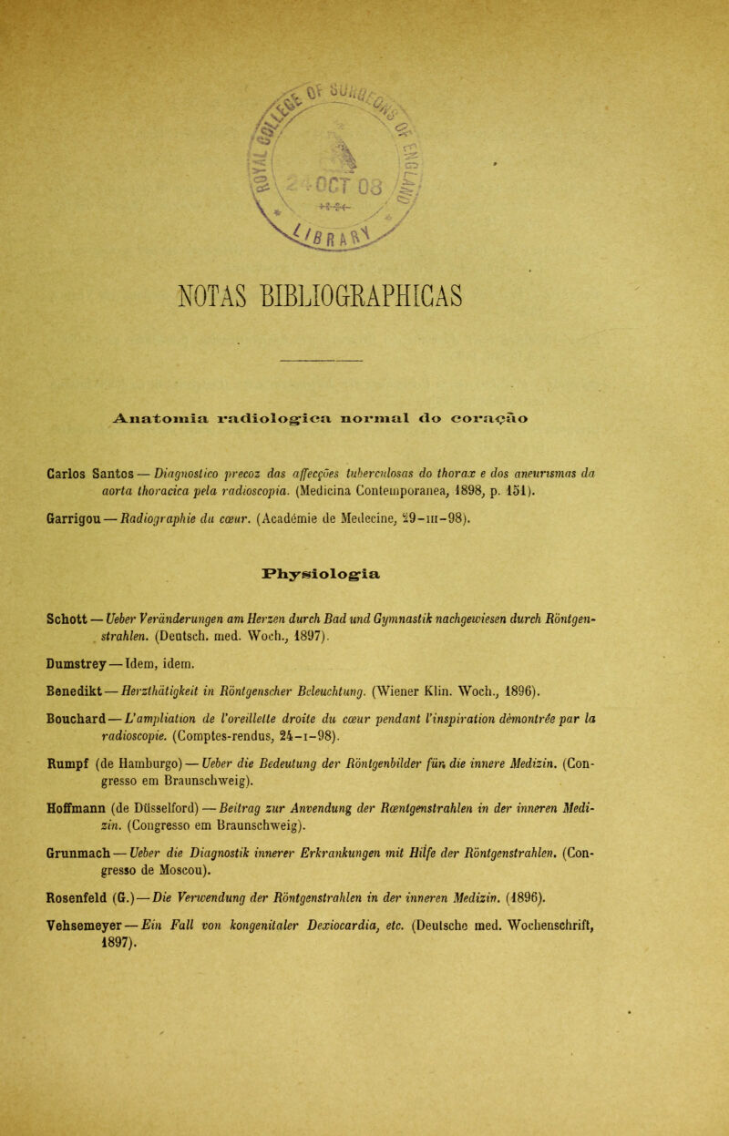 NOTAS BIBIAOGMPHIGAS Anatomia, i*adiolog;ica normal <lo cora<?ao Carlos Santos — Diagnostico precoz das affecções tuberculosas do thorax e dos aneurismas da aorta thoracica pela radioscopia. {Medicina Contemporânea^ 1898^ p. 151). Garrigou — Radiographie dii coeur. (Académie de Medecine; íá9-m-98). I*liysiolog‘ia Schott — Ueber Verãnderungen am Herzen durch Bad und Gymnastik nachgewiesen durch RÒntgen- strahlen. (Deutsch. nied. Woch._, 1897). Dumstrey — Tdem, idem. Benedikt — Herzthãtigkeit in Ròntgenscher Beleuchtung. (Wiener Klin. Woch.^ 1896). Bouchard — Uampliation de Voreillelte droite du coeur pendant Vinspiration dèmontrêe par la radioscopie. (Comptes-rendus, 24-1-98). Rumpf (de Hamburgo) — Ueher die Bedeutung der Róntgenhilder für, die innere Medizin. (Con- gresso em Braunsehweig). Hoffmann (de Düsselford) — Beitrag zur Anvendung der Rcenigenstrahlen in der inneren Medi- zin. (Congresso em Braunsehweig). Grunmach — Ueber die Diagnostik innerer Erkrankungen mit Hiífe der Ròntgenstrahlen, (Con- gresso de Moscou). Rosenfeld (G.) — Die Verwendung der Ròntgenstrahlen in der inneren Medizin. (1896). Vehsemeyer — Ein Fali von kongenitaler Dexiocardia, etc. (Deutsche med. Wochenschrift, 1897).
