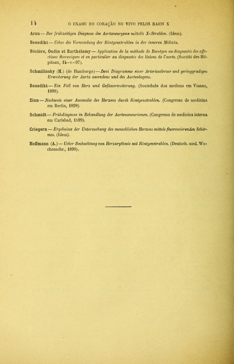 Aron — Zur frühzeitigen Diagnose des Aortaneurysme mittells X-Strahlen. (Idem). Benedikt—Ueber die Verwendung der Ròntgenstrahlen in der inneren Midízin. Béclère, Oudin et Barthélemy — Application de la méthode de Roentgen au diagnostic des affe- ctions thoraciqiies et en particuUer au diagnostic des lésions de Vaorte. (Soeiété des Hô- pitaux^ 14-V-97). Schmilinsky (H.) (de Hamburgo)—Ztcei Diagramme einer Arteriosclerose und geringgradigen Erweüetntng der Aorta ascendens und des Aortenbogens. Benedikt—Ein Fali von Herz und Gefàsserweiterung. (Sociedade dos médicos em Vienna, 1898). Zinn — Nachweis einer Anomalie des Herzens durch Ròntgenstrahlen. (Congresso de medicina em Berlin, 1898). Schmidt—Frühdiagnose in Behandlung der Aortenaneurismen. (Congresso de medicina interna em Carisbad, 1899). Criegern — Ergebnisse der Untersuchung des menschlichen Hei'zens mittels fluoresciei'enden Schir-- mes. (Idem). Hoffmann (A.)— Ueber Beobachtung von Herzarythmie rnit Ròntgenstrahlen. (Deutsch. med. Wo- chenschr., 1899).