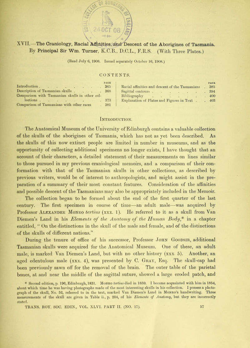 XVII.—The Craniology, Racial A-flinities/ aW Descent of the Aborigines of Tasmania. By Principal Sir Wm. Turner, K.C.B., D.C.L., F.R.S. (With Three Plates.) (Read July 6, 1908. Issued separately October 16, 1908.) CONTENTS. PAGE Introduction 365 Description of Tasmanian skulls .... 368 Comparison with Tasmanian skulls in other col- lections . 373 Comparison of Tasmanians with other races . 381 PAGE Racial affinities and descent of the Tasmanians . 385 Sagittal contours ....... 394 Bibliography ..;.... 400 Explanation of Plates and Figiu'es in Text . . 403 Introduction. The Anatomical Museum of the University of Edinburgh contains a valuable collection of the skulls of the aborigines of Tasmania, which has not as yet been described. As the skulls of this now extinct people are limited in number in museums, and as the opportunity of collecting additional specimens no longer exists, I have thought that an account of their characters, a detailed statement of their measurements on lines similar to those pursued in my previous craniological memoirs, and a comparison of their con- formation with that of the Tasmanian skulls in other collections, as described by previous writers, would be of interest to anthropologists, and might assist in the pre- paration of a summary of their most constant features. Consideration of the affinities and possible descent of the Tasmanians may also be appropriately included in the Memoir. The collection began to be formed about the end of the first quarter of the last century. The first specimen in course of time—an adult male—was acquired by Professor Alexander Monro tertius (xxx. 1). He referred to it as a skull from Van Diemen’s Land in his Elements of the Anatomy of the Human Body* in a ehapter entitled, “ On the distinctions in the skull of the male and female, and of the distinctions of the skulls of different nations.” During the tenure of office of his successor. Professor John Goodsir, additional Tasmanian skulls were acquired for the Anatomical Museum. One of these, an adult male, is marked Van Diemen’s Land, but with no other history (xxx. 5). Another, an aged edentulous male (xxx. 4), was presented by C. Gray, Esq. The skull-cap had been previously sawn off for the removal of the brain. The outer table of the parietal bones, at and near the middle of the sagittal suture, showed a large eroded patch, and * Second edition, p. 196, Edinburgh, 1831. Monro tertius died in 1859. I became acquainted with him in 1864, about which time he was having pliotographs made of the most interesting skulls in his collection. I possess a photo- graph of the skull, No. 52, referred to in the text, marked Van Diemen’s Land in Monro’s handwriting. Three measurements of the skull are given in Table ii., p. 204, of his Elements of Anatomy, but they are incorrectly stated.