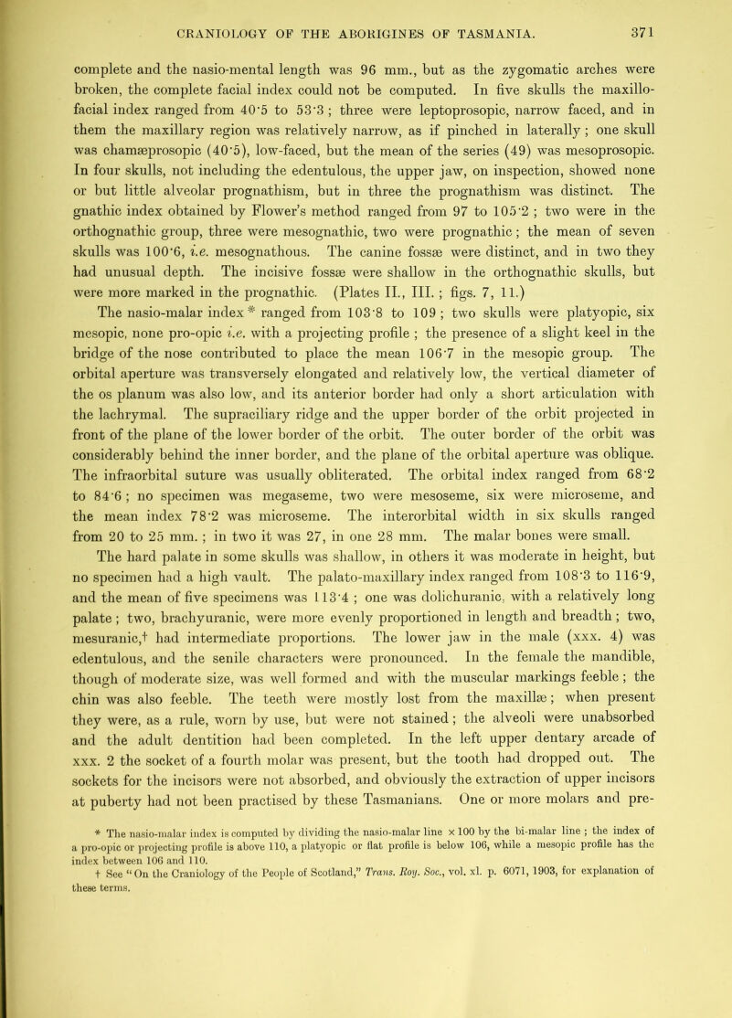 complete and the nasio-mental length was 96 mm., but as the zygomatic arches were broken, the complete facial index could not be computed. In five skulls the maxillo- facial index ranged from 40*5 to 53’3 ; three were leptoprosopic, narrow faced, and in them the maxillary region was relatively narrow, as if pinched in laterally; one skull was chamseprosopic (40’5), low-faced, but the mean of the series (49) was mesoprosopic. In four skulls, not including the edentulous, the upper jaw, on inspection, showed none or but little alveolar prognathism, but in three the prognathism was distinct. The gnathic index obtained by Flower’s method ranged from 97 to 105'2 ; two were in the orthognathic group, three were mesognathic, two were prognathic; the mean of seven skulls was 100*6, i.e. mesognathous. The canine fossse were distinct, and in two they had unusual depth. The incisive fossae were shallow in the orthognathic skulls, but were more marked in the prognathic. (Plates II., III. ; figs. 7, 11.) The nasio-malar index* ranged from 103*8 to 109 ; two skulls were platyopic, six mesopic, none pro-opic i.e. with a projecting profile ; the presence of a slight keel in the bridge of the nose contributed to place the mean 106*7 in the mesopic group. The orbital aperture was transversely elongated and relatively low, the vertical diameter of the os planum was also low, and its anterior border had only a short articulation with the lachrymal. The supraciliary ridge and the upper border of the orbit projected in front of the plane of the lower border of the orbit. The outer border of the orbit was considerably behind the inner border, and the plane of the orbital aperture was oblique. The infraorbital suture was usually obliterated. The orbital index ranged from 68*2 to 84*6 ; no specimen was megaseme, two were mesoseme, six were microseme, and the mean index 78*2 was microseme. The interorbital width in six skulls ranged from 20 to 25 mm. ; in two it was 27, in one 28 mm. The malar bones were small. The hard palate in some skulls was shallow, in others it was moderate in height, but no specimen had a high vault. The palato-maxillary index ranged from 108*3 to 116*9, and the mean of five specimens was 113*4 ; one was dolichuranic, with a relatively long palate ; two, brachyuranic, were more evenly proportioned in length and breadth; two, mesuranic,t had intermediate proportions. The lower jaw in the male (xxx. 4) was edentulous, and the senile characters were pronounced. In the female the mandible, though of moderate size, was well formed and with the muscular markings feeble; the chin was also feeble. The teeth were mostly lost from the maxillse; when present they were, as a rule, worn by use, but were not stained; the alveoli were unabsorbed and the adult dentition had been completed. In the left upper dentary arcade of xxx. 2 the socket of a fourth molar was present, but the tooth had dropped out. The sockets for the incisors were not absorbed, and obviously the extraction of upper incisors at puberty had not been practised by these Tasmanians. One or more molars and pre- * The nasio-malar index is computed by dividing the nasio-malar line x 100 by the bi-malar line ; the index of a pro-opic or projecting profile is above 110, a platyopic or hat profile is below 106, while a mesopic prohle has the index between lOG and 110. t See “On the Craniology of the People of Scotland,” Trails. Boy. Soc., vol. xl. p. 6071, 1903, for explanation of these terms.