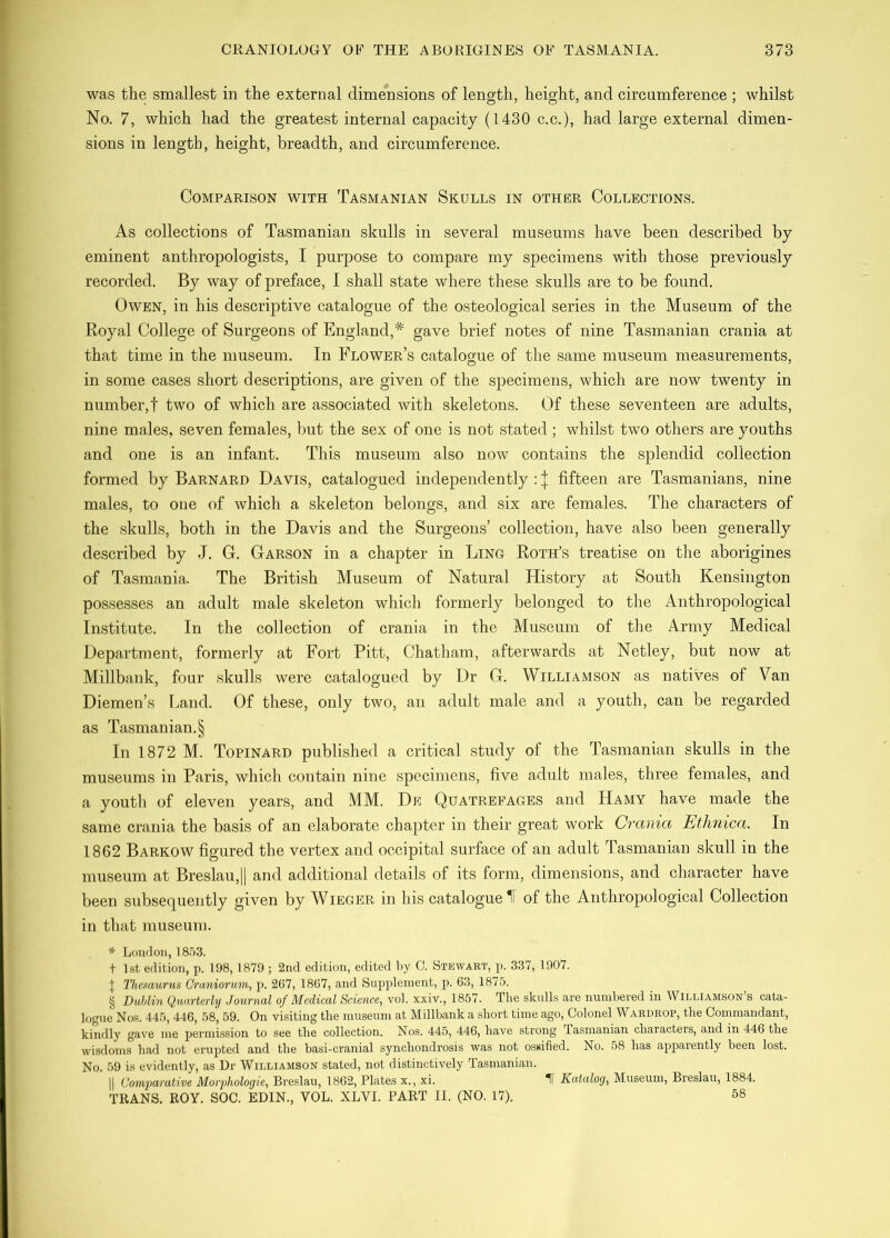 was the smallest in the external dimensions of length, height, and cireamferenee ; whilst No. 7, which had the greatest internal capacity (1430 c.c.), had large external dimen- sions in length, height, breadth, and circumference. Comparison with Tasmanian Skulls in other Collections. As collections of Tasmanian skulls in several museums have been described by eminent anthropologists, I purpose to compare my specimens with those previously recorded. By way of preface, I shall state where these skulls are to be found. Owen, in his descriptive catalogue of the osteological series in the Museum of the Royal College of Surgeons of England,* gave brief notes of nine Tasmanian crania at that time in the museum. In Flower’s catalogue of the same museum measurements, in some cases short descriptions, are given of the specimens, which are now twenty in number,! two of which are associated with skeletons. Of these seventeen are adults, nine males, seven females, but the sex of one is not stated ; whilst two others are youths and one is an infant. This museum also now contains the splendid collection formed by Barnard Davis, catalogued independently : ;|; fifteen are Tasmanians, nine males, to one of which a skeleton belongs, and six are females. The characters of the skulls, both in the Davis and the Surgeons’ collection, have also been generally described by J. G. Garson in a chapter in Ling Roth’s treatise on the aborigines of Tasmania. The British Museum of Natural History at South Kensington possesses an adult male skeleton which formerly belonged to the Anthropological Institute. In the collection of crania in the Museum of the Army Medical Department, formerly at Fort Pitt, Chatham, afterwards at Netley, but now at Millbank, four skulls were catalogued by Dr G. Williamson as natives of Van Diemen’s Land. Of these, only two, an adult male and a youth, can be regarded as Tasmanian.§ In 1872 M. Topinard published a critical study of the Tasmanian skulls in the museums in Paris, which contain nine specimens, five adult males, three females, and a youtli of eleven years, and MM. De Quatrepages and Hamy have made the same crania the basis of an elaborate chapter in their great work Crania Ethnica. In 1862 Barkow figured the vertex and occipital surface of an adult Tasmanian skull in the museum at Breslau,j] and additional details of its form, dimensions, and character have been subsequently given by Wieger in his catalogued of the Anthropological Collection in that museum. * London, t 1st edition, p. 198, 1879 ; 2nd edition, edited by G. Stewart, p. 337, 1907. \ Thcmurus Graniorum, p. 267, 1867, and Svipipleinent, p. 63, 1875. § Dublin Quarterly Journal of Medical Science, vol. xxiv., 1857. The skulls are numbered in Williamson s cata- logue Nos. 445, 446, 58, 59. On visiting the museum at Millbank a short time ago, Colonel Waedrop, the Commandant, kindly gave me permi.ssion to see the collection. Nos. 445, 446, have strong Tasmanian characters, and in 446 the wisdom^ had not erupted and the basi-cranial synchondrosis was not o.s»ified. No. 58 has apparently been lost. No. 59 is evidently, as Dr Williamson stated, not distinctively Tasmanian. II Gomparative Morphologic, Breslau, 1862, Plates x., xi. t Katalog, Museum, Breslau, 1884. TRANS. ROY. SOC. EDIN., VOL. XLVI. PART II. (NO. 17). 58