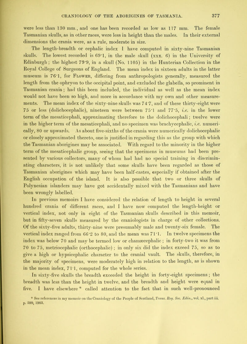 were less than 130 mm., and one has been recorded as low as 117 mm. The female Tasmanian skulls, as in other races, were less in height than the males. In their external dimensions the crania were, as a rule, moderate in size. The length-breadth or cephalic index 1 have computed in sixty-nine Tasmanian skulls. The lowest recorded is 69T, in the male skull (xxx. 6) in the University of Edinburgh ; the highest 79'9, in a skull (No. 1105) in the Hunterian Collection in the Royal College of Surgeons of England. The mean index in sixteen adults in the latter museum is 76T, for Flower, differing from anthropologists generally, measured the length from the ophryon to the occipital point, and excluded the glabella, so prominent in Tasmanian crania; had this been included, the individual as well as the mean index would not have been so high, and more in accordance with my own and other measure- ments. The mean index of the sixty-nine skulls was 74’7, and of these thirty-eight were 75 or less (dolichocephalic), nineteen were between 75T and 77'5, i.e. in the lower term of the mesaticephali, approximating therefore to the dolichocephali; twelve were in the higher term of the mesaticephali, and no specimen was brachycephalic, i.e. numeri- cally, 80 or upwards. .As about five-sixths of the crania were numerically dolichocephalic or closely approximated thereto, one is justified in regarding this as the group with which the Tasmanian aborigines may be associated. With regard to the minority in the higher term of the mesaticephalic group, seeing that the specimens in museums had been pre- sented by various collectors, many of whom had had no special training in discrimin- ating characters, it is not unlikely that some skulls have been regarded as those of Tasmanian aborigines which may have been half-castes, especially if obtained after the English occupafion of the island. It is also possible that two or three skulls of Polynesian islanders may have got accidentally mixed with the Tasmanians and have been wrongly labelled. In previous memoirs I have considered the relation of length to height in several hundred crania of different races, and I have now computed the length-height or vertical index, not only in eight of the Tasmanian skulls described in this memoir, but in fifty-seven skulls measured by the craniologists in charge of other collections. Of the sixty-five adults, thirty-nine were presumably male and twenty-six female. The vertical index ranged from 66'2 to 80, and the mean was 71'1. In twelve specimens the index was below 70 and may be termed low or chamaecephalic ; in forty-two it was from 70 to 75, metriocephalic (orthocephalic) ; in only six did the index exceed 75, so as to give a high or hypsicephalic character to the cranial vault. The skulls, therefore, in the majority of specimens, were moderately high in relation to the length, as is shown in the mean index, 7IT, computed for the whole series. In sixty-five skulls the breadth exceeded the height in forty-eight specimens; the breadth was less than the height in twelve, and the breadth and height were equal in five. I have elsewhere called attention to the fact that in such well-pronounced * See references in niy memoir on the Craniology of the Peo]ile of Scotland, Trans. Roy. Soc. Edin., vol. xl., part iii. p. 599, 1903.