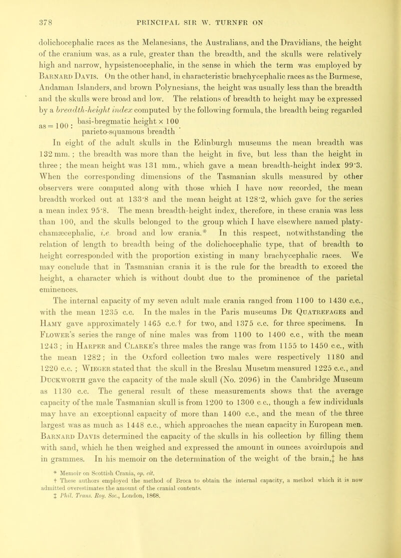 dolichocephalic races as the Melanesians, the Australians, and the Dravidians, the height of the cranium was, as a rule, greater than the breadth, and the skulls were relatively high and narrow, hypsistenocephalic, in the sense in which the term was employed by Barnard Davis. On the other hand, in characteristic brachycephalic races as the Burmese, Andaman Islanders, and brown Polynesians, the height was usually less than the breadth and the skulls were broad and low. The relations of breadth to height may be expressed by a hreadth-heiglit index computed by the following formula, the breadth being regarded , basi-bregmatic height x 100 as =100: ,—5 e =-^. parieto-scjuamous breadth In eight of the adult skulls in the Edinburgh museums the mean breadth was 132 mm. ; the breadth was more than the height in five, but less than the height in three; the mean height was 131 mm., which gave a mean breadth-height index 99‘3. When the corresponding dimensions of the Tasmanian skulls measured by other observers were computed along with those which I have now recorded, the mean breadth worked out at 133’8 and the mean height at 128‘2, which gave for the series a mean index 95'8. The mean breadth-height index, therefore, in these crania was less than 100, and the skulls belonged to the group which I have elsewhere named platy- chamiecephalic, i.e. broad and low crania.* In this respect, notwithstanding the relation of length to breadth being of the dolichocephalic type, that of breadth to height corresponded with the proportion existing in many brachycephalic races. We may conclude that in Tasmanian crania it is the rule for the breadth to exceed the height, a character which is without doubt due to the prominence of the parietal eminences. The internal capacity of my seven adult male crania ranged from 1100 to 1430 e.c., with the mean 1235 c.c. In the males in the Paris museums De Quatrefages and Hamy gave approximately 1465 c.c.f for two, and 1375 c.c. for three specimens. In Flower’s series the range of nine males was from 1100 to 1400 c.c,, with the mean 1243 ; in Harper and Clarke’s three males the range was from 1155 to 1450 c.e., with the mean 1282; in the Oxford collection two males were respectively 1180 and 1220 c.c. ; WiEGER stated that the skull in the Breslau Museum measured 1225 c.c., and Duckworth gave the capacity of the male skull (No. 2096) in the Cambridge Museum as 1130 c.c. The general result of these measurements shows that the average capacity of the male Tasmanian skull is from 1200 to 1300 c c., though a few individuals may have an exceptional capacity of more than 1400 c.c., and the mean of the three largest was as much as 1448 c.c., which approaches the mean capacity in European men. Barnard Davis determined the capacity of the skulls in his collection by filling them with sand, which he then weighed and expressed the amount in ounces avoirdupois and in grammes. In his memoir on the determination of the weight of the brain,| he has * Memoir on Scottish Crania, np. cit. t These authors employed the method of Broca to obtain the internal capacity, a method which it is now admitted overestimates the amount of the cranial contents. J Phil. Trans. Roy. Soc., London, 1868.