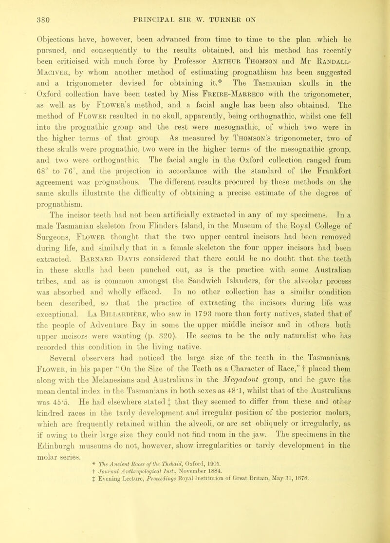 Objections have, however, been advanced from time to time to the plan which he pursued, and consequently to the results obtained, and his method has recently been criticised with much force by Professor Arthur Thomson and Mr Randall- Maciver, by whom another method of estimating prognathism has been suggested and a trigonometer devised for obtaining it.* The Tasmanian skulls in the Oxford collection have been tested by Miss Freire-Marreco with the trigonometer, as well as by Flower’s method, and a facial angle has been also obtained. The method of Flower resulted in no skull, apparently, being orthognathic, whilst one fell into the prognathic group and the rest were mesognathic, of which two were in the higher terms of that group. As measured by Thomson’s trigonometer, two of these skulls were prognathic, two were in the higher terms of the mesognathic group, and two were orthognathic. The facial angle in the Oxford collection ranged from 68° to 76°, and the projection in accordance with the standard of the Frankfort agreement was prognathous. The different results procured by these methods on the same skulls illustrate the difficulty of obtaining a precise estimate of the degree of prognathism. The incisor teeth had not been artificially extracted in any of my specimens. In a male Tasmanian skeleton from Flinders Island, in the Museum of the Royal College of Surgeons, Flower thought that the two upper central incisors had been removed during life, and similarly that in a female skeleton the four upper incisors had been extracted. Barnard Davis considered that there could be no doubt that the teeth in these skulls had been punched out, as is the practice with some Australian tribes, and as is common amongst the Sandwich Islanders, for the alveolar process was absorbed and wholly effaced. In no other collection has a similar condition been described, so that the practice of extracting the incisors during life was exceptional. La Billardiere, who saw in 1793 more than forty natives, stated that of the people of Adventure Bay in some the upper middle incisor and in others both upper incisors were wanting (p. 320). He seems to be the only naturalist who has recorded this condition in the living native. Several observers had noticed the large size of the teeth in the Tasmanians. Flower, in his paper “ On the Size of the Teeth as a Character of Race,” f placed them along with the Melanesians and Australians in the Megadont group, and he gave the mean dental index in the Tasmanians in both sexes as 48T, whilst that of the Australians was 45 A. He had elsewhere stated | that they seemed to differ from these and otlier kindred races in the tardy development and irregular position of the posterior molars, which are frequently retained within the alveoli, or are set obliquely or irregularly, as if owing to their large size they could not find room in the jaw. ’Lhe specimens in the Edinburgh museums do not, however, show irregularities or tardy development in the molar series. * The Ancient Races of the Thehaid, Oxford, 1905. t Journal Anthropological Inst., November 1884. X Evening Lectnre, Proceedings Royal Institution of Great Britain, May 31, 1878.