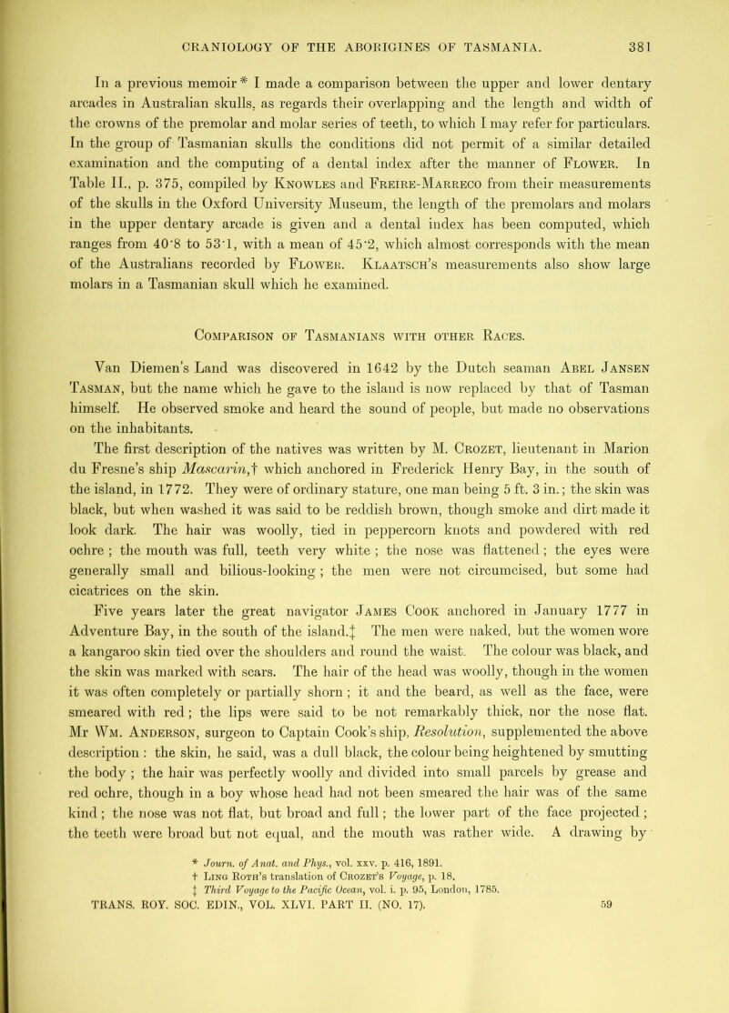 In a previous memoir* I made a comparison between the upper and lower dentary arcades in Australian skulls, as regards their overlapping and the length and width of the crowns of the premolar and molar series of teeth, to which I may refer for particulars. In the group of Tasmanian skulls the conditions did not permit of a similar detailed examination and the computing of a dental index after the manner of Flower. In Table II., p. 375, compiled by Knowles and Freire-Marreco from their measurements of the skulls in the Oxford University Museum, the length of the premolars and molars in the upper dentary arcade is given and a dental index has been computed, which ranges from 40'8 to 53‘1, with a mean of 45‘2, which almost corresponds with the mean of the Australians recorded by Flower. Klaatsch’s measurements also show large molars in a Tasmanian skull which he examined. Comparison of Tasmanians with other Races. Van Diemen’s Land was discovered in 1642 by the Dutch seaman Abel Jansen Tasman, but the name which he gave to the island is now replaced by that of Tasman himself He observed smoke and heard the sound of people, but made no observations on the inhabitants. The first description of the natives was written by M. Crozet, lieutenant in Marion du Fresne’s ship Mascarin,'\ which anchored in Frederick Henry Bay, in the south of the island, in 1772. They were of ordinary stature, one man being 5 ft. 3 in.; the skin was black, but when washed it was said to be reddish brown, though smoke and dirt made it look dark. The hair was woolly, tied in peppercorn knots and powdered with red ochre ; the mouth was full, teeth very white ; the nose was flattened; the eyes were generally small and bilious-looking ; the men were not circumcised, but some had cicatrices on the skin. Five years later the great navigator James Cook anchored in January 1777 in Adventure Bay, in the south of the island.| The men were naked, but the women wore a kangaroo skin tied over the shoulders and round the waist. The colour was black, and the skin was marked with scars. The hair of the head was woolly, though in the women it was often completely or partially shorn ; it and the beard, as well as the face, were smeared with red; the lips were said to be not remarkably thick, nor the nose flat. Mr \Vm. Anderson, surgeon to Captain Cook’s ship, supplemented the above description : the skin, he said, was a dull black, the colour being heightened by smutting the body ; the hair was perfectly woolly and divided into small parcels by grease and red ochre, though in a boy whose head had not been smeared the hair was of the same kind ; the nose was not flat, but broad and full; the lower part of the face projected ; the teeth were broad but not equal, and the mouth was rather wide. A drawing by * Journ. of Anat. and Phys., vol. xxv. p. 416, 1891. t Ling Roth’s translation of Crozet’s Voyage, p. 18. J Third Voyage to the Pacific Ocean, vol. i. p. 95, London, 1785. TRANS. ROY. SOC. EDIN., VOL. XLVI. PART II. (NO. 17). 59