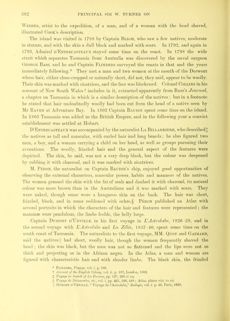 Webber, artist to tlie expedition, of a man, and of a woman with the head shaved, illustrated Cook’s description. The island was visited in 1788 by Captain Bligh, who saw a few natives, moderate in stature, and with the shin a dull black and marked with scars. In 1792, and again in 1793, Admiral D’Entrecasteaux stayed some time on the coast. In 1798 the wide strait which separates Tasmania from Australia was discovered l)y the naval surgeon George Bass, and he and Captain Flinders surveyed the coasts in that and the years immediately following.* They met a man and tAvo women at the mouth of the Derwent whose hair, either close-cropped or naturally short, did not, they said, appear to be woolly. Their skin was marked with cicatrices, and the face was blackened. Colonel Collins in his account of New South Wales! includes in it, extracted apparently from Bass’s Joui-nal, a chapter on Tasmania in which is a similar description of the natives ; but in a footnote he stated that hair undoubtedly woolly had been cut from the head of a native seen by Mr Raven at Ad\'-enture Bay. In 1802 Cajitain Baudin spent some time on the island. In 1803 Tasmania was added to the British Empire, and in the following year a convict establishment was settled at Hobart. D’Entrecasteaux was accompanied by the naturalist La Billardiere, who described| the natives as tall and muscular, with curled hair and long beards ; he also figured two men, a boy, and a woman carrying a child on her head, as well as groups pursuing their aAmcations. The woolly, frizzled hair and the general aspect of the features were depicted. The skin, he said, was not a very deep black, but the colour was deepened by rubbing it with charcoal, and it was marked with cicatrices. M. Peron, the naturalist on Captain Baudin’s ship, enjoyed good opportunities of observing the external characters, muscular power, habits and manners of the natives. The women greased the skin Avith the fat of seals and daubed it with charcoal, its natural colour was more broAvn than in the Australians and it was marked with scars. They Avere naked, though some Avore a kangaroo skin on the back. The hair was short, frizzled, black, and in some reddened Avith ochre.§ Peron published an Atlas with seA^eral portraits in which the characters of the hair and features were represented ; the mammae Avere pendulous, the limbs feeble, the belly large. Captain Dumont d’Urville, in his first voyage in TJAstrolabe, 1826-29, and in the second voyage with VAstrolabe and La ZeUe, 1837-40, spent some time on the south coast of Tasmania. The naturalists to the fir.st voyage, MM. Quoy and Gaimard, said the natives |1 had short, woolly hair, though the women frequently shaved the head ; the skin Avas black, but the nose Avas not so flattened and the lips were not so thick and projecting as in the African negro. In the Atlas, a man and woman are figured Avith characteristic hair and Avith slender limbs. The black skin, the frizzled * Flinders, Voyage, vol. i. p. 186. t Account of the English Colony, vol. ii. p. 187, London, 1802. J Voyage in Search of La Perouse, pp. 127, 295 et seq. § Voyage de De'couvertes, etc., vol. i. pp. 221, 226, 448 ; Atlas, plates viii. to xii. II Dumont d’Urville, “ Voyage de I’Astrolabe,” Zoologie, vol. i. p. 45, Paris, 1830.