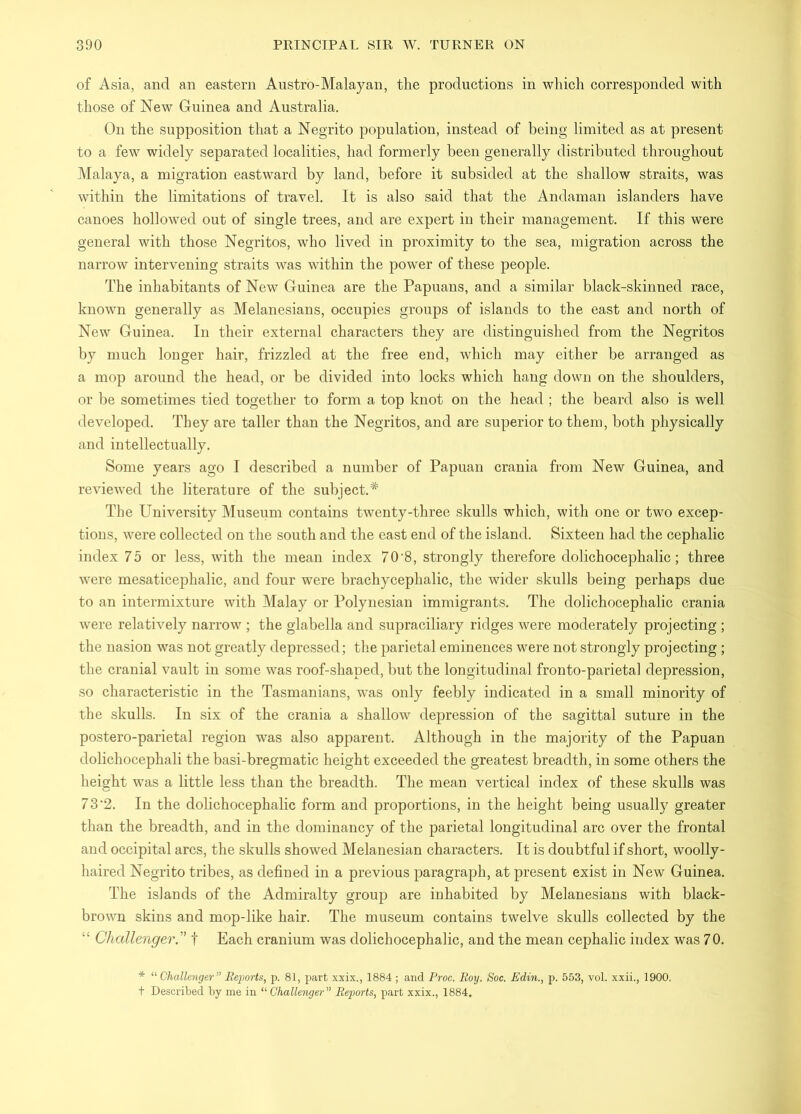 of Asia, and an eastern Austro-Malayan, the productions in which corresponded with those of New Guinea and Australia. On the supposition that a Negrito population, instead of being limited as at present to a few widely separated localities, had formerly been generally distributed throughout Malaya, a migration eastward by land, before it subsided at the shallow straits, was within the limitations of travel. It is also said that the Andaman islanders have canoes hollowed out of single trees, and are expert in their management. If this were general with those Negritos, who lived in proximity to the sea, migration across the narrow intervening straits was within the power of these people. The inhabitants of New Guinea are the Papuans, and a similar black-skinned race, known generally as Melanesians, occupies groups of islands to the east and north of New Guinea. In their external characters they are distinguished from the Negritos by much longer hair, frizzled at the free end, which may either be arranged as a mop around the head, or be divided into locks which hang down on the shoulders, or be sometimes tied together to form a top knot on the head ; the beard also is well developed. They are taller than the Negritos, and are superior to them, both physically and intellectually. Some years ago I described a number of Papuan crania from New Guinea, and reviewed the literature of the subject.* The University Museum contains twenty-three skulls which, with one or two excep- tions, were collected on the south and the cast end of the island. Sixteen had the cephalic index 75 or less, with the mean index 70’8, strongly therefore dolichocephalic; three were mesaticephalic, and four were brachycephalic, the wider skulls being perhaps due to an intermixture with Malay or Polynesian immigrants. The dolichocephalic crania were relatively narrow ; the glabella and supraciliary ridges were moderately projecting ; the nasion was not greatly depressed; the parietal eminences were not strongly projecting ; the cranial vault in some was roof-shaped, but the longitudinal fronto-parietal depression, so characteristic in the Tasmanians, was only feebly indicated in a small minority of the skulls. In six of the crania a shallow depression of the sagittal suture in the postero-parietal region was also apparent. Although in the majority of the Papuan dolichocephali the basi-bregmatic height exceeded the greatest breadth, in some others the height was a little less than the breadth. The mean vertical index of these skulls was 73‘2. In the dolichocephalic form and proportions, in the height being usually greater than the breadth, and in the dominancy of the parietal longitudinal arc over the frontal and occipital arcs, the skulls showed Melanesian characters. It is doubtful if short, woolly- haired Negrito tribes, as defined in a previous paragraph, at present exist in New Guinea. The islands of the Admiralty group are inhabited by Melanesians with black- brown skins and mop-like hair. The museum contains twelve skulls collected by the “ Challenger.'’ t Each cranium was dolichocephalic, and the mean cephalic index was 70. * “ Challenger Reports, p. 81, part xxix., 1884; and Proc. Roy. Soc. Edin., p. 553, vol. xxii., 1900. t De.scribed by me in “ Challenger” Reports, part xxix., 1884.