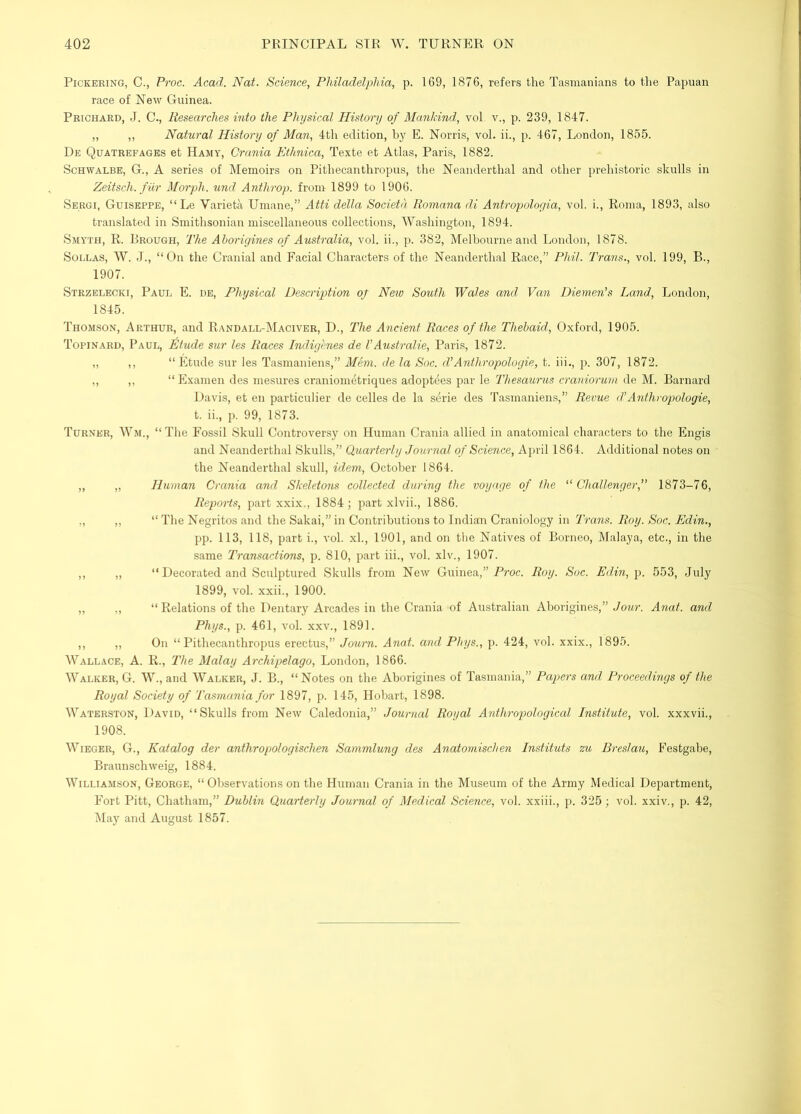 Pickering, C., Proc. Acad. Nat. Science, Philadelphia, p. 169, 1876, refers the Tasmanians to the Papuan race of New Guinea. Prichard, J. C., Researches into the Physical History of Mankind, vol v., p. 239, 1847. ,, ,, Natural History of Man, 4th edition, by E. Norris, vol. ii., p. 467, London, 1855. De Quatrefages et Hamy, Crania Etlmica, Texte et Atlas, Paris, 1882. Schwalbe, G., A series of Memoirs on Pithecanthropus, the Neanderthal and other prelnstoric skulls in Zeitsch. fiir Morph, und Anthrop. from 1899 to 1906. Sergi, Guiseppe, “Le Varietii Umane,” Atti della Societd Romana di Antropologia, vol. i., Roma, 1893, also translated in Smithsonian miscellaneous collections, Washington, 1894. Smyth, R. Brough, The Aborigines of Australia, vol. ii., p. 382, Melbourne and London, 1878. SoLLAS, W. J., “On the Cranial and Facial Characters of the Neanderthal Race,” Phil. Trans., vol. 199, B., 1907. Strzelecki, Paul E. de. Physical Description oj Neio South Wales and Van Diemen’s Land, London, 1845. Thomson, Arthur, and Randall-IMaciver, D., The Ancient Races of the Thehaid, Oxford, 1905. Topinard, Paul, ^tude sur les Races Indigenes de I’Australie, Paris, 1872. „ ,, “Etude sur les Tasmaniens,” Mem. de la Soc. dlAnthropologic, t. iii., p. 307, 1872. ,, ,, “ Examen des mesures craniom^triques adoptees par le Thesaurtis craniorum de M. Barnard Davis, et en particulier de celles de la serie des Tasmaniens,” Revue d’Anthropologie, t. ii., p. 99, 1873. Turner, Wm., “ The Fossil Skull Controversy on Human Crania allied in anatomical characters to the Engis and Neanderthal Skulls,” Quarterly Journal of Science, April 1864. Additional notes on the Neanderthal skull, idem, October 1864. „ „ Human Crania and Skeletons collected during the voyage of the ‘^Challenger,” 1873-76, Reports, part xxix., 1884; part xlvii., 1886. ., ,, “ The Negritos and the Sakai,” in Contributions to Indian Craniology in Trans. Roy. Soc. Edin., pp. 113, 118, part i., vol. xl., 1901, and on the Natives of Borneo, Malaya, etc., in the same Transactions, p. 810, part iii., vol. xlv., 1907. ,, „ “ Decorated and Sculptured Skulls from New Guinea,” P?’Oc. Roy. Sue. Edin, p. 553, July 1899, vol. xxii., 1900. „ ,, “ Relations of the Dentary Arcades in the Crania of Australian Aborigines,” Anat. and Phys., p. 461, vol. xxv., 1891. ,, ,, On “Pithecanthropus erectu.s,” Journ. Anat. and Phys., p. 424, vol. xxix., 1895. Wallace, A. R., The Malay Archipelago, London, 1866. Walker, G. W., and Walker, J. B., “ Notes on the Aborigines of Tasmania,” Papers and Proceedings of the Royal Society of Tasmania for 1897, p. 145, Hobart, 1898. Waterston, David, “Skulls from New Caledonia,” Journal Royal Anthropologiccd, Institute, vol. xxxvii., 1908. Wieger, G., Katalog der anthropologischen Sammlung des Anatomischen Instituts zu Breslau, Festgabe, Braunschweig, 1884. Williamson, George, “ Observations on the Human Crania in the Museum of the Army Medical Department, Fort Pitt, Chatham,” Dublin Quarterly Journal of Medical Science, vol. xxiii., p. 325; vol. xxiv., p. 42, May and August 1857.