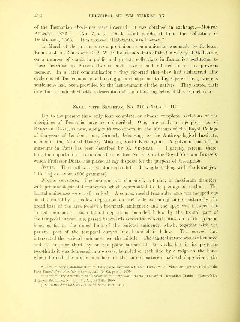 of the Tasmanian aborigines were interned ; it was obtained in exchange.—Morton Allport, 1873.” “No. 75d, a female skull purchased from the collection of Dr Meisser, 1868.” It is marked “Habitante, van Diemen.” In March of the present year a preliminary communication was made by Professor .Richard J. A. Berry and Dr A. W. D. Robertson, both of the University of Melbourne, on a number of crania in public and private collections in Tasmania,* additional to those described by Messrs Harper and Clarke and referred to in my previous memoir. In a later communication f they reported that they had disinterred nine skeletons of Tasmanians in a burying-ground adjacent to Big Oyster Cove, where a settlement had been provided for the last remnant of-the natives. They stated their intention to publish shortly a description of the interesting relics of this extinct race. Skull with Skeleton, No. 310 (Plates I., II.). Up to the present time only four complete, or almost complete, skeletons of the aborigines of Tasmania have been described. One, previously in the possession of Barnard Davis, is now, along with two others, in the Museum of the Royal College of Surgeons of London; one, formerly belonging to the Anthropological Institute, is now in the Natural History Museum, South Kensington. A pelvis in one of the museums in Paris has been described by M. Verneau. J I greatly esteem, there- fore, the opportunity to examine the skeleton, No. 310, in the Royal Museum, Brussels, which Professor Dollo has placed at my disposal for the purpose of description. Skull.—The skull was that of a male adult. It weighed, along with the lower jaw, 1 lb. 12|- oz. avoir. (800 grammes). Norma verticalis.—The cranium was elongated, 174 mm. in maximum diameter, with prominent parietal eminences which contributed to its pentagonal outline. The frontal eminences were well marked. A convex mesial triangular area was mapped out on the frontal by a shallow depression on each side extending antero-posteriorly, the broad base of the area formed a bregmatic eminence; and the apex was between the frontal eminences. Each lateral depression, bounded below by the frontal part of the temporal curved line, passed backwards across the coronal suture on to the parietal bone, as far as the upper limit of the parietal eminence, which, together with the parietal part of the temporal curved line, bounded it below. The curved line intersected the parietal eminence near the middle. The sagittal suture was denticulated and its anterior third lay on the plane surface of the vault, but in its posterior two-thirds it was depressed in a groove, bounded on each side by a ridge in the bone, which formed the upper boundary of the antero-posterior parietal depression ; the * “Preliminary Communication on Fifty-three Tasmanian Crania, Forty-two of which are now recorded for the First Time,” Proc. Boy. Soc. Victoria,, xxii. (N.S.), part i., 1909. t “ Preliminary Account of the Discovery of Forty-two hitherto unrecorded Tasmanian Crania,” Anatomischer Anzeiger, Bd. xxxv., No. 1, p. 11, August 10th, 1909. I Le Bassin dans les Sexes et dans les Races, Paris, 1875.