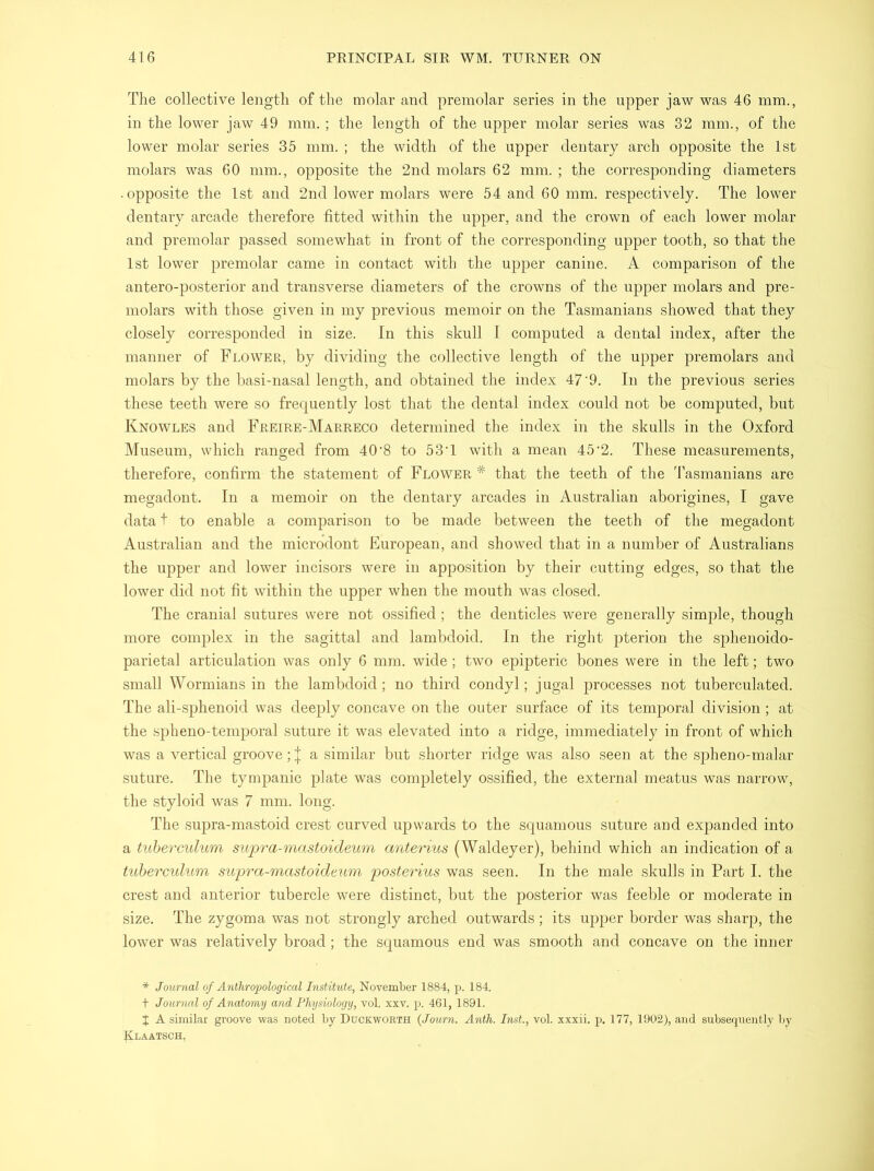 The collective length of the molar and premolar series in the upper jaw was 46 mm., in the lower jaw 49 mm. ; the length of the upper molar series was 32 mm., of the lower molar series 35 mm. ; the width of the upper dentary arch opposite the 1st molars was 60 mm., opposite the 2nd molars 62 mm. ; the corresponding diameters • opposite the 1st and 2nd lower molars were 54 and 60 mm. respectively. The lower dentary arcade therefore fitted within the upper, and the crown of each lower molar and premolar passed somewhat in front of the corresponding upper tooth, so that the 1st lower premolar came in contact with the upper canine. A comparison of the antero-posterior and transverse diameters of the crowns of the upper molars and pre- molars with those given in my previous memoir on the Tasmanians showed that they closely corresponded in size. In this skull I computed a dental index, after the manner of Flower, by dividing the collective length of the upper premolars and molars by the basi-nasal length, and obtained the index 47'9. In the previous series these teeth were so frequently lost that the dental index could not be computed, but Knowles and Freire-Marreco determined the index in the skulls in the Oxford Museum, which ranged from 40'8 to 53T with a mean 45'2. These measurements, therefore, confirm the statement of Flower * that the teeth of the Tasmanians are megadont. In a memoir on the dentary arcades in Australian aborigines, I gave data t to enable a comparison to be made between the teeth of the megadont Australian and the microdont European, and showed that in a number of Australians the upper and lower incisors were in apposition by their cutting edges, so that the lower did not fit within the upper when the mouth was closed. The cranial sutures were not ossified; the denticles were generally simple, though more complex in the sagittal and lambdoid. In the right pterion the sphenoido- parietal articulation was only 6 mm. wide; two epipteric bones were in the left; two small Wormians in the lambdoid; no third condyl; jugal processes not tuberculated. The ali-sphenoid was deeply concave on the outer surface of its temporal division; at the spheno-temporal suture it was elevated into a ridge, immediately in front of which was a vertical groove; | a similar but shorter ridge was also seen at the spheno-malar suture. The tympanic plate was completely ossified, the external meatus was narrow, the styloid was 7 mm. long. The supra-mastoid crest curved upwards to the squamous suture and expanded into a tuberculum supra-mastoideum anterius (Waldeyer), behind which an indication of a tuberculum supra-mastoideum, posterius was seen. In the male skulls in Part I. the crest and anterior tubercle were distinct, but the posterior was feeble or moderate in size. The zygoma was not strongly arched outwards; its upper border was sharp, the lower was relatively broad; the squamous end was smooth and concave on the inner * Journal of Anthropological Institute, November 1884, p. 184. + Journal of Anatomy and Physiology, vol. xxv. p. 461, 1891. % A similar groove was noted by Duckworth (Journ. Anth. Inst., vol. xxxii. p. 177, 1902), and subsequently by Klaatsch,