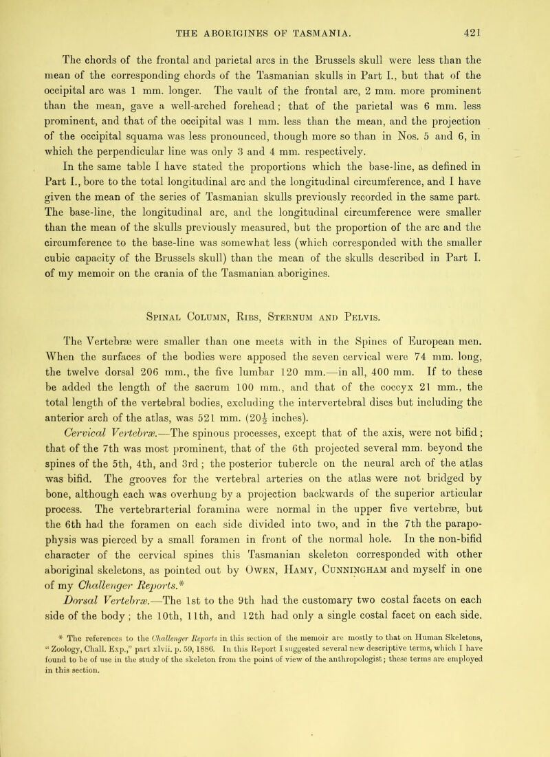 The chords of the frontal and parietal arcs in the Brussels skull were less than the mean of the corresponding chords of the Tasmanian skulls in Part I., but that of the occipital arc was 1 mm. longer. The vault of the frontal arc, 2 mm. more prominent than the mean, gave a well-arched forehead; that of the parietal was 6 mm. less prominent, and that of the occipital was 1 mm. less than the mean, and the projection of the occipital squama was less pronounced, though more so than in Nos. 5 and 6, in which the perpendicular line was only 3 and 4 mm. respectively. In the same table I have stated the proportions which the base-line, as defined in Part I., bore to the total longitudinal arc and the longitudinal circumference, and I have given the mean of the series of Tasmanian skulls previously recorded in the same part. The base-line, the longitudinal arc, and the longitudinal circumference were smaller than the mean of the skulls previously measured, but the proportion of the arc and the circumference to the base-line was somewhat less (which corresponded with the smaller cubic capacity of the Brussels skull) than the mean of the skulls described in Part I. of my memoir on the crania of the Tasmanian aborigines. Spinal Column, Ribs, Sternum and Pelvis. The Vertebrae were smaller than one meets with in the Spines of European men. When the surfaces of the bodies were apposed the seven cervical were 74 mm. long, the twelve dorsal 206 mm., the five lumbar 120 mm.—in all, 400 mm. If to these be added the length of the sacrum 100 mm., and that of the coccyx 21 mm., the total length of the vertebral bodies, excluding the intervertebral discs but including the anterior arch of the atlas, was 521 mm. (20^ inches). Cervical Vertebras.—The spinous processes, except that of the axis, were not bifid; that of the 7th was most prominent, that of the 6th projected several mm. beyond the spines of the 5th, 4th, and 3rd; the posterior tubercle on the neural arch of the atlas was bifid. The grooves for the vertebral arteries on the atlas were not bridged by bone, although each was overhung by a projection backwards of the superior articular process. The vertebrarterial foramina were normal in the upper five vertebrae, but the 6th had the foramen on each side divided into two, and in the 7th the parapo- physis was pierced by a small foramen in front of the normal hole. In the non-bifid character of the cervical spines this Tasmanian skeleton corresponded with other aboriginal skeletons, as pointed out by Owen, Hamy, Cunningham and myself in one of my Challenger Reports* Dorsal Vertebrae.—The 1st to the 9th had the customary two costal facets on each side of the body ; the 10th, 11th, and 12th had only a single costal facet on each side. * The references to the Challenger Reports in this section of the memoir are mostly to that on Human Skeletons, “ Zoology, Chall. Exp.,” part xlvii. p. 59,1886. In this Report I suggested several new descriptive terms, which I have found to be of use in the study of the skeleton from the point of view of the anthropologist; these terms are employed in this section.