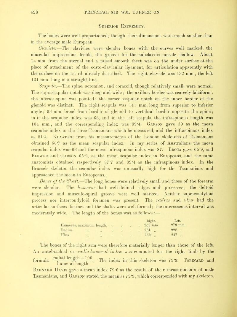 Superior Extremity. The bones were well proportioned, though their dimensions were much smaller than in the average male European. Clavicle.—The clavicles were slender bones with the curves well marked, the muscular impressions feeble, the groove for the subclavius muscle shallow. About 14 mm. from the sternal end a raised smooth facet was on the under surface at the place of attachment of the costo-clavicular ligament, for articulation apparently with the surface on the 1st rib already described. The right clavicle was 132 mm., the left 131 mm. long in a straight line. Scapula.—The spine, acromion, and coracoid, though relatively small, were normal. The suprascapular notch was deep and wide ; the axillary border was scarcely falciform ; the inferior spine was pointed; the coraco-scapular notch on the inner border of the glenoid was distinct. The right scapula was 141 mm. long from superior to inferior angle; 93 mm. broad from border of glenoid to vertebral border opposite the spine; in it the scapular index was 66, and in the left scapula the infraspinous length was 104 mm., and the corresponding index was 89‘4. Garson gave 59 as the mean scapular index in the three Tasmanians which he measured, and the infraspinous index as 81‘4. Klaatsch from his measurements of the London skeletons of Tasmanians obtained 607 as the mean scapular index. In my series of Australians the mean scapular index was 63 and the mean infraspinous index was 87. Broca gave 65’9, and Flower and Garson 65'2, as the mean scapular index in Europeans, and the same anatomists obtained respectively 877 and 89'4 as the infraspinous index. In the Brussels skeleton the scapular index was unusually high for the Tasmanians and approached the mean in Europeans. Bones of the Shaft.—The long bones wTere relatively small and those of the forearm were slender. The humerus had well-defined ridges and processes; the deltoid impression and musculo-spiral groove were well marked. Neither supracondyloid process nor intercondyloid foramen was present. The radius and ulna had the articular surfaces distinct and the shafts were well formed; the interosseous interval was moderately wide. The length of the bones was as follows :— Right. Left. Humerus, maximum length, .... 289 mm. 279 mm. Radius „ „ .... 231 „ 228 „ Ulna „ ...... 252 „ 247 „ The bones of the right arm were therefore materially longer than those of the left. An antebrachial or radio-humeral index was computed for the right limb by the formula ra^a^ ^eno^ ~h The index in this skeleton was 79‘9. Topinard and humeral length Barnard Davis gave a mean index 79'6 as the result of their measurements of male Tasmanians, and Garson stated the mean as 79'9, which corresponded with my skeleton.