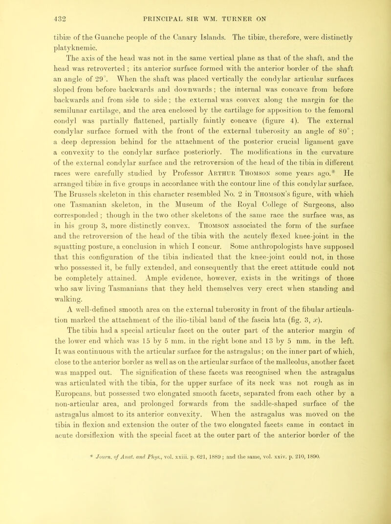 tibiae of the Guanche people of the Canary Islands. The tibiae, therefore, were distinctly platyknemic. The axis of the head was not in the same vertical plane as that of the shaft, and the head was retroverted ; its anterior surface formed with the anterior border of the shaft an angle of 29°. When the shaft was placed vertically the condylar articular surfaces sloped from before backwards and downwards; the internal was concave from before backwards and from side to side; the external was convex along the margin for the semilunar cartilage, and the area enclosed by the cartilage for apposition to the femoral condyl was partially flattened, partially faintly concave (figure 4). The external condylar surface formed with the front of the external tuberosity an angle of 80°; a deep depression behind for the attachment of the posterior crucial ligament gave a convexity to the condylar surface posteriorly. The modifications in the curvature of the external condylar surface and the retroversion of the head of the tibia in different races were carefully studied by Professor Arthur Thomson some years ago.# He arranged tibiae in five groups in accordance with the contour line of this condylar surface. The Brussels skeleton in this character resembled No. 2 in Thomson’s figure, with which one Tasmanian skeleton, in the Museum of the Royal College of Surgeons, also corresponded; though in the two other skeletons of the same race the surface was, as in his group 3, more distinctly convex. Thomson associated the form of the surface and the retroversion of the head of the tibia with the acutely flexed knee-joint in the squatting posture, a conclusion in which I concur. Some anthropologists have supposed that this configuration of the tibia indicated that the knee-joint could not, in those who possessed it, be fully extended, and consequently that the erect attitude could not be completely attained. Ample evidence, however, exists in the writings of those who saw living Tasmanians that they held themselves very erect when standing and walking. A well-defined smooth area on the external tuberosity in front of the fibular articula- tion marked the attachment of the ilio-tibial band of the fascia lata (fig. 3, x). The tibia had a special articular facet on the outer part of the anterior margin of the lower end which was 15 by 5 mm. in the right bone and 13 by 5 mm. in the left. It was continuous with the articular surface for the astragalus; on the inner part of which, close to the anterior border as well as on the articular surface of the malleolus, another facet was mapped out. The signification of these facets was recognised when the astragalus was articulated with the tibia, for the upper surface of its neck was not rough as in Europeans, but possessed two elongated smooth facets, separated from each other by a non-articular area, and prolonged forwards from the saddle-shaped surface of the astragalus almost to its anterior convexity. When the astragalus was moved on the tibia in flexion and extension the outer of the two elongated facets came in contact in acute dorsi flexion with the special facet at the outer part of the anterior border of the Journ. of Anat. and Phys., vol. xxiii. p. 621, 1889 ; and the same, vol. xxiv. p. 210,1890.