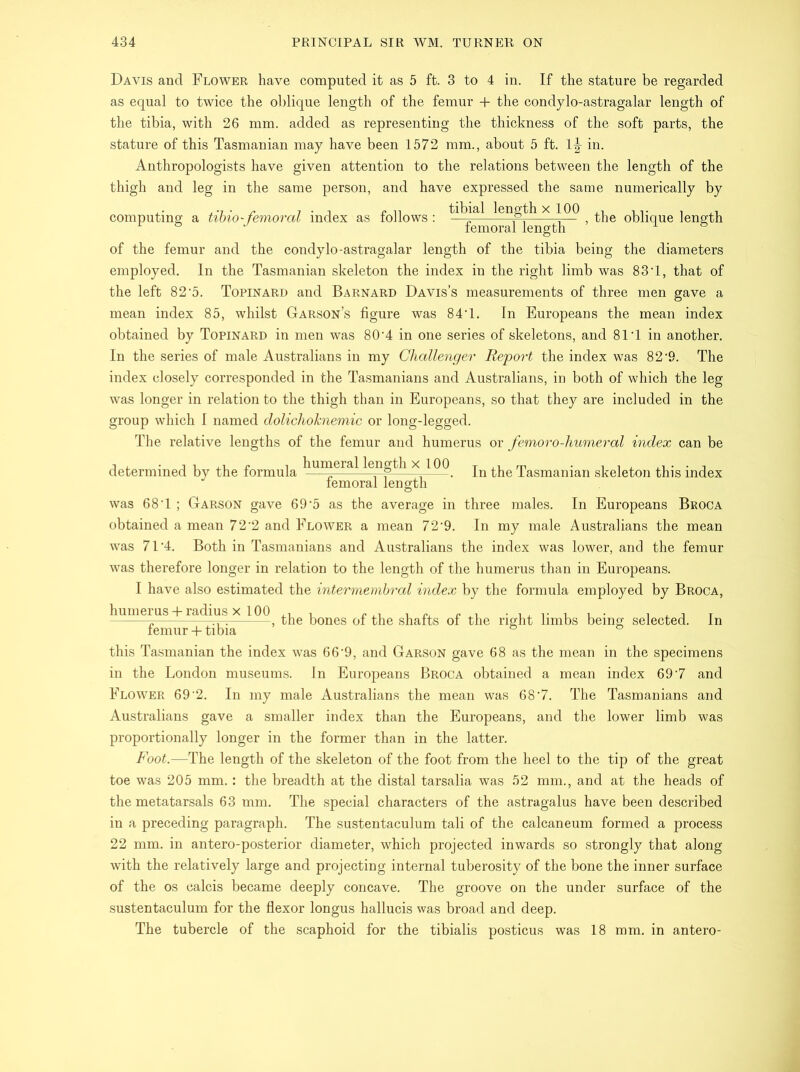 Davis and Flower have computed it as 5 ft. 3 to 4 in. If the stature be regarded as equal to twice the oblique length of the femur + the condylo-astragalar length of the tibia, with 26 mm. added as representing the thickness of the soft parts, the stature of this Tasmanian may have been 1572 mm., about 5 ft. 1|- in. Anthropologists have given attention to the relations between the length of the thigh and leg in the same person, and have expressed the same numerically by computing a tibio-femoral index as follows: ^length X^1QQ , oblique length of the femur and the condylo-astragalar length of the tibia being the diameters employed. In the Tasmanian skeleton the index in the right limb was 83T, that of the left 82’5. Topinard and Barnard Davis’s measurements of three men gave a mean index 85, whilst Garson’s figure was 84’1. In Europeans the mean index obtained by Topinard in men was 80‘4 in one series of skeletons, and 81T in another. In the series of male Australians in my Challenger Report the index was 82‘9. The index closely corresponded in the Tasmanians and Australians, in both of which the leg was longer in relation to the thigh than in Europeans, so that they are included in the group which I named dolichoknemic or long-legged. The relative lengths of the femur and humerus or femoro-humeral index can be determined by the formula ^iur^era^ Igggfh x In the Tasmanian skeleton this index femoral length was 68T ; Garson gave 69-5 as the average in three males. In Europeans Broca obtained a mean 72‘2 and Flower a mean 72‘9. In my male Australians the mean was 71‘4. Both in Tasmanians and Australians the index was lower, and the femur was therefore longer in relation to the length of the humerus than in Europeans. I have also estimated the intermembral index by the formula employed by Broca, humerus + radius x 100 femur + tibia this Tasmanian the index was 66'9, and Garson gave 68 as the mean in the specimens in the London museums. In Europeans Broca obtained a mean index 69'7 and Flower 69 ‘2. In my male Australians the mean was 68'7. The Tasmanians and Australians gave a smaller index than the Europeans, and the lower limb was proportionally longer in the former than in the latter. Foot.—The length of the skeleton of the foot from the heel to the tip of the great toe was 205 mm. : the breadth at the distal tarsalia was 52 mm., and at the heads of the metatarsals 63 mm. The special characters of the astragalus have been described in a preceding paragraph. The sustentaculum tali of the calcaneum formed a process 22 mm. in antero-posterior diameter, which projected inwards so strongly that along with the relatively large and projecting internal tuberosity of the bone the inner surface of the os calcis became deeply concave. The groove on the under surface of the sustentaculum for the flexor longus hallucis was broad and deep. The tubercle of the scaphoid for the tibialis posticus was 18 mm. in antero- , the bones of the shafts of the right limbs being selected. In
