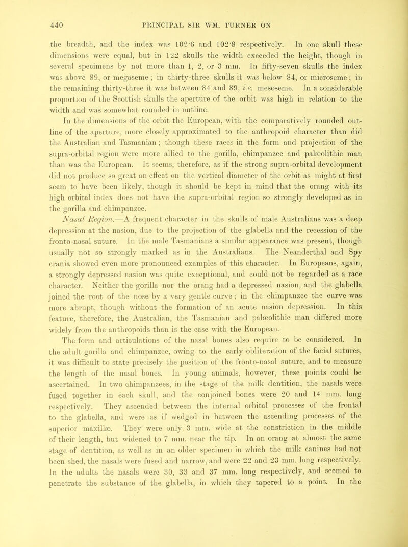 the breadth, and the index was 102’6 and 102‘8 respectively. In one skull these dimensions were equal, but in 122 skulls the width exceeded the height, though in several specimens by not more than 1, 2, or 3 mm. In fifty-seven skulls the index was above 89, or megaseme; in thirty-three skulls it was below 84, or microseme; in the remaining thirty-three it was between 84 and 89, i.e. mesoseme. In a considerable proportion of the Scottish skulls the aperture of the orbit was high in relation to the width and was somewhat rounded in outline. In the dimensions of the orbit the European, with the comparatively rounded out- line of the aperture, more closely approximated to the anthropoid character than did the Australian and Tasmanian ; though these races in the form and projection of the supra-orbital region were more allied to the gorilla, chimpanzee and palaeolithic man than was the European. It seems, therefore, as if the strong supra-orbital development did not produce so great an effect on the vertical diameter of the orbit as might at first seem to have been likely, though it should be kept in mind that the orang with its high orbital index does not have the supra-orbital region so strongly developed as in the gorilla and chimpanzee. Nasal Region.—A frequent character in the skulls of male Australians was a deep depression at the nasion, due to the projection of the glabella and the recession of the fronto-nasal suture. In the male Tasmanians a similar appearance was present, though usually not so strongly marked as in the Australians. The Neanderthal and Spy crania showed even more pronounced examples of this character. In Europeans, again, a strongly depressed nasion was quite exceptional, and could not be regarded as a race character. Neither the gorilla nor the orang had a depressed nasion, and the glabella joined the root of the nose by a very gentle curve; in the chimpanzee the curve was more abrupt, though without the formation of an acute nasion depression. In this feature, therefore, the Australian, the Tasmanian and palaeolithic man differed more widely from the anthropoids than is the case with the European. The form and articulations of the nasal bones also require to be considered. In the adult gorilla and chimpanzee, owing to the early obliteration of the facial sutures, it was difficult to state precisely the position of the fronto-nasal suture, and to measure the length of the nasal bones. In young animals, however, these points could be ascertained. In two chimpanzees, in the stage of the milk dentition, the nasals were fused together in each skull, and the conjoined bones were 20 and 14 mm. long respectively. They ascended between the internal orbital processes of the frontal to the glabella, and were as if wedged in between the ascending processes of the superior maxilhe. They were only. 3 mm. wide at the constriction in the middle of their length, but widened to 7 mm. near the tip. In an orang at almost the same stage of dentition, as well as in an older specimen in which the milk canines had not been shed, the nasals were fused and narrow, and were 22 and 23 mm. long respectively. In the adults the nasals were 30, 33 and 37 mm. long respectively, and seemed to penetrate the substance of the glabella, in which they tapered to a point. In the