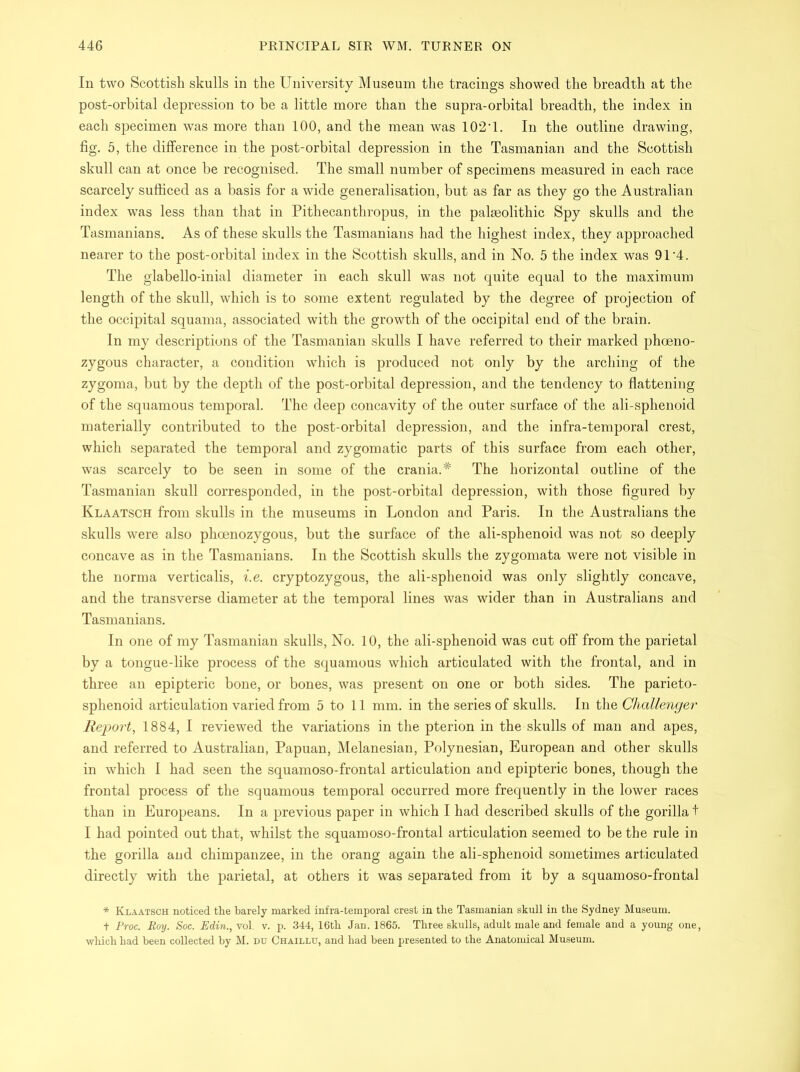 In two Scottish skulls in the University Museum the tracings showed the breadth at the post-orbital depression to be a little more than the supra-orbital breadth, the index in each specimen was more than 100, and the mean was 102T. In the outline drawing, fig. 5, the difference in the post-orbital depression in the Tasmanian and the Scottish skull can at once be recognised. The small number of specimens measured in each race scarcely sufficed as a basis for a wide generalisation, but as far as they go the Australian index was less than that in Pithecanthropus, in the palaeolithic Spy skulls and the Tasmanians. As of these skulls the Tasmanians had the highest index, they approached nearer to the post-orbital index in the Scottish skulls, and in No. 5 the index was 91 '4. The glabello-inial diameter in each skull was not quite equal to the maximum length of the skull, which is to some extent regulated by the degree of projection of the occipital squama, associated with the growth of the occipital end of the brain. In my descriptions of the Tasmanian skulls I have referred to their marked phoeno- zygous character, a condition which is produced not only by the arching of the zygoma, but by the depth of the post-orbital depression, and the tendency to flattening of the squamous temporal. The deep concavity of the outer surface of the ali-sphenoid materially contributed to the post-orbital depression, and the infra-temporal crest, which separated the temporal and zygomatic parts of this surface from each other, was scarcely to be seen in some of the crania.* The horizontal outline of the Tasmanian skull corresponded, in the post-orbital depression, with those figured by Klaatsch from skulls in the museums in London and Paris. In the Australians the skulls were also phoenozygous, but the surface of the ali-sphenoid was not so deeply concave as in the Tasmanians. In the Scottish skulls the zygomata were not visible in the norma verticalis, i.e. cryptozygous, the ali-sphenoid was only slightly concave, and the transverse diameter at the temporal lines was wider than in Australians and Tasmanians. In one of my Tasmanian skulls, No. 10, the ali-sphenoid was cut off from the parietal by a tongue-like process of the squamous which articulated with the frontal, and in three an epipteric bone, or bones, was present on one or both sides. The parieto- sphenoid articulation varied from 5 to 11 mm. in the series of skulls. In the Challenger Report, 1884, I reviewed the variations in the pterion in the skulls of man and apes, and referred to Australian, Papuan, Melanesian, Polynesian, European and other skulls in which I had seen the squamoso-frontal articulation and epipteric bones, though the frontal process of the squamous temporal occurred more frequently in the lower races than in Europeans. In a previous paper in which I had described skulls of the gorilla t I had pointed out that, whilst the squamoso-frontal articulation seemed to be the rule in the gorilla and chimpanzee, in the orang again the ali-sphenoid sometimes articulated directly with the parietal, at others it was separated from it by a squamoso-frontal * Klaatsch noticed the barely marked infra-temporal crest in the Tasmanian skull in the Sydney Museum. f Proc. Boy. Soc. Edin., vol. v. p. 344, 16th Jan. 1865. Three skulls, adult male and female and a young one, which had been collected by M. du Chaillu, and had been presented to the Anatomical Museum.