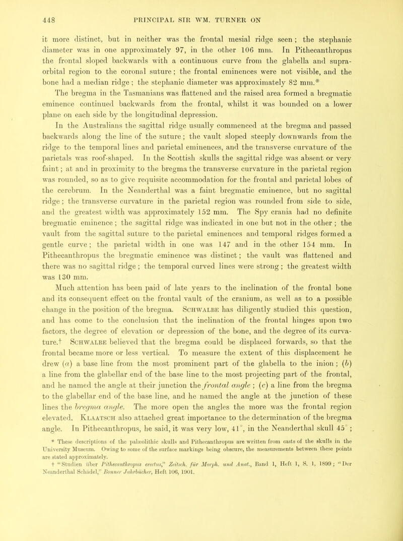 it more distinct, but in neither was the frontal mesial ridge seen ; the Stephanie diameter was in one approximately 97, in the other 106 mm. In Pithecanthropus the frontal sloped backwards with a continuous curve from the glabella and supra- orbital region to the coronal suture; the frontal eminences were not visible, and the bone had a median ridge ; the Stephanie diameter was approximately 82 mm.# The bregma in the Tasmanians was flattened and the raised area formed a bregmatic eminence continued backwards from the frontal, whilst it was bounded on a lower plane on each side by the longitudinal depression. In the Australians the sagittal ridge usually commenced at the bregma and passed backwards along the line of the suture; the vault sloped steeply downwards from the ridge to the temporal lines and parietal eminences, and the transverse curvature of the parietals was roof-shaped. In the Scottish skulls the sagittal ridge was absent or very faint; at and in proximity to the bregma the transverse curvature in the parietal region was rounded, so as to give requisite accommodation for the frontal and parietal lobes of the cerebrum. In the Neanderthal was a faint bregmatic eminence, but no sagittal ridge; the transverse curvature in the parietal region was rounded from side to side, and the greatest width was approximately 152 mm. The Spy crania had no definite bregmatic eminence ; the sagittal ridge was indicated in one but not in the other ; the vault from the sagittal suture to the parietal eminences and temporal ridges formed a gentle curve; the parietal width in one was 147 and in the other 154 mm. In Pithecanthropus the bregmatic eminence was distinct; the vault was flattened and there was no sagittal ridge ; the temporal curved lines were strong; the greatest width was 130 mm. Much attention has been paid of late years to the inclination of the frontal bone and its consequent effect on the frontal vault of the cranium, as well as to a possible change in the position of the bregma. Schwalbe has diligently studied this question, and has come to the conclusion that the inclination of the frontal hinges upon two factors, the degree of elevation or depression of the bone, and the degree of its curva- ture.! Schwalbe believed that the bregma could be displaced forwards, so that the frontal became more or less vertical. To measure the extent of this displacement he drew (a) a base line from the most prominent part of the glabella to the inion; (b) a line from the glabellar end of the base line to the most projecting part of the frontal, and he named the angle at their junction the frontal angle ; (c) a line from the bregma to the glabellar end of the base line, and he named the angle at the junction of these lines the bregma angle. The more open the angles the more was the frontal region elevated. Klaatsch also attached great importance to the determination of the bregma angle. In Pithecanthropus, he said, it was very low, 41°, in the Neanderthal skull 45°; * These descriptions of the palaeolithic skulls and Pithecanthropus are written from casts of the skulls in the University Museum. Owing to some of the surface markings being obscure, the measurements between these points are stated approximately. t “Studien liber Pithecanthropus erectus,” Zeitsch. fur Morph, und Anat., Band 1, Heft 1, S. 1, 1899; “ Der Neanderthal Schadel,” Bonner Jahrbiicher, Heft 106, 1901.