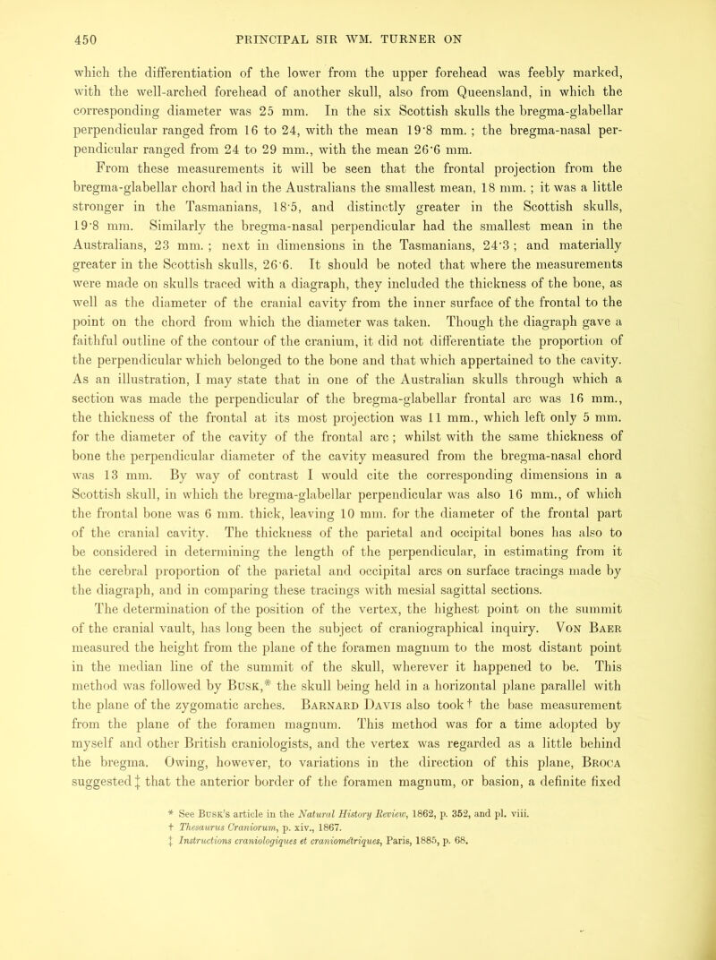 which the differentiation of the lower from the upper forehead was feebly marked, with the well-arched forehead of another skull, also from Queensland, in which the corresponding diameter was 25 mm. In the six Scottish skulls the bregma-glabellar perpendicular ranged from 16 to 24, with the mean 19’8 mm. ; the bregma-nasal per- pendicular ranged from 24 to 29 mm., with the mean 26‘6 mm. From these measurements it will be seen that the frontal projection from the bregma-glabellar chord had in the Australians the smallest mean, 18 mm. ; it was a little stronger in the Tasmanians, 18 5, and distinctly greater in the Scottish skulls, 19’8 mm. Similarly the bregma-nasal perpendicular had the smallest mean in the Australians, 23 mm. ; next in dimensions in the Tasmanians, 24‘3 ; and materially greater in the Scottish skulls, 26'6. It should be noted that where the measurements were made on skulls traced with a diagraph, they included the thickness of the bone, as well as the diameter of the cranial cavity from the inner surface of the frontal to the point on the chord from which the diameter was taken. Though the diagraph gave a faithful outline of the contour of the cranium, it did not differentiate the proportion of the perpendicular which belonged to the bone and that which appertained to the cavity. As an illustration, I may state that in one of the Australian skulls through which a section was made the perpendicular of the bregma-glabellar frontal arc was 16 mm., the thickness of the frontal at its most projection was 11 mm., which left only 5 mm. for the diameter of the cavity of the frontal arc; whilst with the same thickness of bone the perpendicular diameter of the cavity measured from the bregma-nasal chord was 13 mm. By way of contrast I would cite the corresponding dimensions in a Scottish skull, in which the bregma-glabellar perpendicular was also 16 mm., of which the frontal bone was 6 mm. thick, leaving 10 mm. for the diameter of the frontal part of the cranial cavity. The thickness of the parietal and occipital bones has also to be considered in determining the length of the perpendicular, in estimating from it the cerebral proportion of the parietal and occipital arcs on surface tracings made by the diagraph, and in comparing these tracings with mesial sagittal sections. The determination of the position of the vertex, the highest point on the summit of the cranial vault, has long been the subject of craniographical inquiry. Von Baer measured the height from the plane of the foramen magnum to the most distant point in the median line of the summit of the skull, wherever it happened to be. This method was followed by Busk,# the skull being held in a horizontal plane parallel with the plane of the zygomatic arches. Barnard Davis also took! the base measurement from the plane of the foramen magnum. This method was for a time adopted by myself and other British craniologists, and the vertex was regarded as a little behind the bregma. Owing, however, to variations in the direction of this plane, Broca suggested J that the anterior border of the foramen magnum, or basion, a definite fixed * See Busk’s article in the Natural History Review, 1862, p. 352, and pi. viii. t Thesaurus Craniorum, p. xiv., 1867. X Instructions craniologiques et craniomdtriques, Paris, 1885, p. 68.