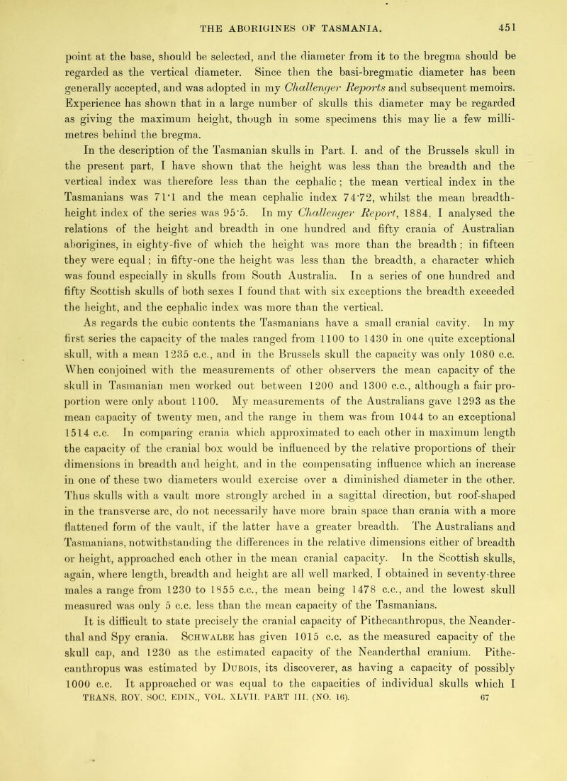 point at the base, should be seleeted, and the diameter from it to the bregma should be regarded as the vertical diameter. Since then the basi-bregmatic diameter has been generally accepted, and was adopted in my Challenger Reports and subsequent memoirs. Experience has shown that in a large number of skulls this diameter may be regarded as giving the maximum height, though in some specimens this may lie a few milli- metres behind the bregma. In the description of the Tasmanian skulls in Part. I. and of the Brussels skull in the present part, I have shown that the height was less than the breadth and the vertical index was therefore less than the cephalic; the mean vertical index in the Tasmanians was 71T and the mean cephalic index 7472, whilst the mean breadth- height index of the series was 95'5. In my Challenger Report, 1884, I analysed the relations of the height and breadth in one hundred and fifty crania of Australian aborigines, in eighty-five of which the height was more than the breadth; in fifteen they were equal; in fifty-one the height was less than the breadth, a character which was found especially in skulls from South Australia. In a series of one hundred and fifty Scottish skulls of both sexes I found that with six exceptions the breadth exceeded the height, and the cephalic index was more than the vertical. As regards the cubic contents the Tasmanians have a small cranial cavity. In my first series the capacity of the males ranged from 1100 to 1430 in one quite exceptional skull, with a mean 1235 c.c., and in the Brussels skull the capacity was only 1080 c.c. When conjoined with the measurements of other observers the mean capacity of the skull in Tasmanian men worked out between 1200 and 1300 c.c., although a fair pro- portion were only about 1100. My measurements of the Australians gave 1293 as the mean capacity of twenty men, and the range in them was from 1044 to an exceptional 1514 c.c. In comparing crania which approximated to each other in maximum length the capacity of the cranial box would be influenced by the relative proportions of their dimensions in breadth and height, and in the compensating influence which an increase in one of these two diameters would exercise over a diminished diameter in the other. Thus skulls with a vault more strongly arched in a sagittal direction, but roof-shaped in the transverse arc, do not necessarily have more brain space than crania with a more flattened form of the vault, if the latter have a greater breadth. The Australians and Tasmanians, notwithstanding the differences in the relative dimensions either of breadth or height, approached each other in the mean cranial capacity. In the Scottish skulls, again, where length, breadth and height are all well marked, I obtained in seventy-three males a range from 1230 to 1855 c.c., the mean being 1478 c.c., and the lowest skull measured was only 5 c.c. less than the mean capacity of the Tasmanians. It is difficult to state precisely the cranial capacity of Pithecanthropus, the Neander- thal and Spy crania. Schwalbe has given 1015 c.c. as the measured capacity of the skull cap, and 1230 as the estimated capacity of the Neanderthal cranium. Pithe- canthropus was estimated by Dubois, its discoverer, as having a capacity of possibly 1000 c.c. It approached or was equal to the capacities of individual skulls which I TRANS. ROY. SOC. EDIN., VOL. XLVII. PART III. (NO. 16). 67