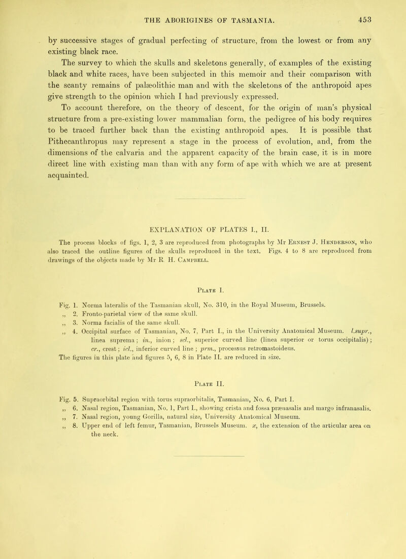 by successive stages of gradual perfecting of structure, from the lowest or from any existing black race. The survey to which the skulls and skeletons generally, of examples of the existing black and white races, have been subjected in this memoir and their comparison with the scanty remains of palaeolithic man and with the skeletons of the anthropoid apes give strength to the opinion which I had previously expressed. To account therefore, on the theory of descent, for the origin of man’s physical structure from a pre-existing lower mammalian form, the pedigree of his body requires to be traced further back than the existing anthropoid apes. It is possible that Pithecanthropus may represent a stage in the process of evolution, and, from, the dimensions of the calvaria and the apparent capacity of the brain case, it is in more direct line with existing man than with any form of ape with which we are at present acquainted. EXPLANATION OF PLATES I., II. The process blocks of figs. 1, 2, 3 are reproduced from photographs by Mr Ernest J. Henderson, who also traced the outline figures of the skulls reproduced in the text. Figs. 4 to 8 are reproduced from drawings of the objects made by Mr R. H. Campbell. Plate I. Fig. 1. Norma lateralis of the Tasmanian skull, No. 310, in the Royal Museum, Brussels. „ 2. Fronto-parietal view of the same skull. ,, 3. Norma facialis of the same skull. ,, 4. Occipital surface of Tasmanian, No. 7, Part I., in the University Anatomical Museum, l.supr., linea suprema; in., inion; scl., superior curved line (linea superior or torus occipitalis); cr., crest; icl., inferior curved line ; prm., processus retromastoideus. The figures in this plate and figures 5, 6, 8 in Plate II. are reduced in size. Plate II. Fig. 5. Supraorbital region with torus supraorbitalis, Tasmanian, No. 6, Part I. ,, 6. Nasal region, Tasmanian, No. 1, Part I., showing crista and fossa prsenasalis and margo infranasalis. ,, 7. Nasal region, young Gorilla, natural size, University Anatomical Museum. ,, 8. Upper end of left femur, Tasmanian, Brussels Museum, x, the extension of the articular area on the neck.