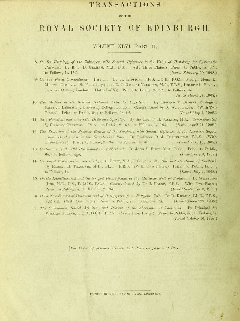 TRANSACTIONS OF THE ROYAL SOCIETY OF EDINBURGH. VOLUME XLVI. PART II. 8. On the Histology of the Ephedreae, with Special Reference to the Value of Histology for Systematic Purposes. By R. J. D. Graham, M.A., B.Sc. (With Three Plates.) Price: to Public, Is. 6d. \ to Fellows, Is. 1 \d. {Issued February 20, 1908.) 9. On the Fossil Osmundacese. Part II. By R. Kidston, F.R.S. L. & E., F.G.S., Foreign Mem. K. Mineral. Gesell. zu St Petersburg; and D. T. Gwynne-Vaughan, M.A., F.L.S., Lecturer in Botany, Birkbeck College, London. (Plates I.-IV.) Price: to Public, 2s. 8d.; to Fellows, 2s. {Issued March 27, 1908.) 10. The Medusae of the Scottish National Antarctic Expedition. By Edward T. Browne, Zoological Research Laboratory, University College, London. Communicated by Dr W. S. Bruce. (With Two Plates.) Price: to Public, 2s. ; to Fellows, Is. 6d. {Issued May 1, 1908.) 11. On q-Functions and a certain Difference Operator. By the Rev. F. H. Jackson, M.A. Communicated by Professor Chrystal. Price : to Public, 2s. 6cl. ; to Fellows, Is. 10(7. {Issued April 21, 1908.) 12. The Evolution of the Eyebrow Region of t)ie Forehead, with Special Reference to the Excessive Supra- orbital Development in the Neanderthal Race. By Professor D. J. Cunningham, F.R.S. (With Three Plates.) Price: to Public, 3s. 3d. ; to Fellows, 2s. 6d. {Issued June 16, 1908.) 13. On the Age of the Old Red Sandstone of Shetland. By John S. Flett, M.A., D.Sc. Price : to Public, 6d. ; to Fellows, 4\d. {Issued • July 8, 1908.) 14. On Fossil Fish-remains collected by J. S. Flett, M. A., D.Sc., from the Old Red Sandstone of Shetland. By Ramsay H. Traquair, M.D., LL.D., F.R.S. (With Two Plates.) Price: to Public, Is. 3c?.; to Fellows, Is. {Issued July 4, 1908.) 15. On the Lamellibranch and Gasteropod Fauna found, in the Millstone Grit of Scotland. By Wheelton Hind, M.D., B.S., F.R.C.S., F.G.S. Communicated by Dr J. Horne, F.R.S. (With Two Plates.) Price: to Public, 3s.; to Fellows, 2s. 3d. {Issued September 2, 1908.) 16. On a New Species of Dineuron and of Botryopteris from Pettycur, Fife. By R. Kidston, LL.D., F.R.S., F.R.S.E. (With One Plate.) Price : to Public, 9(7.; to Fellows, Id. {Issued August 25, 1908.) 17. The Craniology, Racial Affinities, and Descent of the Aborigines of Tasmania. By Principal Sir William Turner, K.C.B., D.C.L., F.R.S. (With Three Plates.) Price : to Public, 4s.; to Fellows, 3s. {Issued October 16, 1908.) [For Prices of previous Volumes and Parts see page 3 of Cover.J FRINTED BY NEILL AND CO., LTD., EDINBURGH.