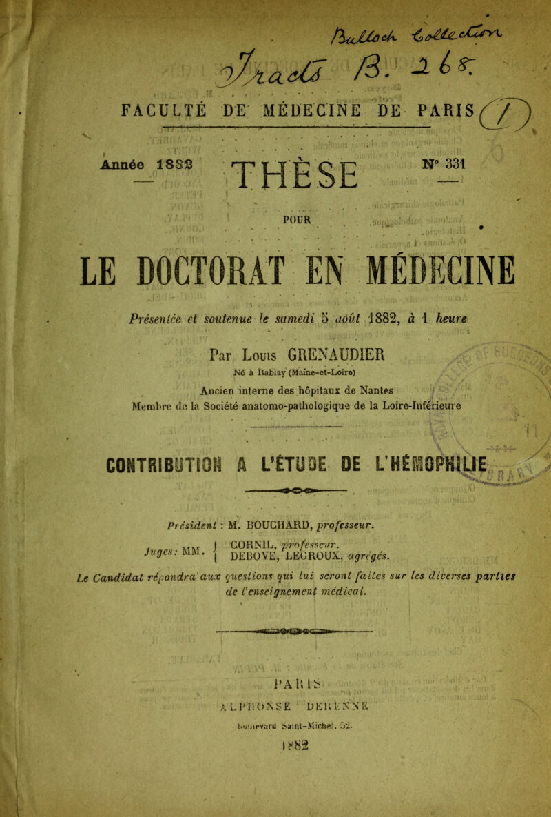 !rltJjCocA FACULTÉ DE MÉDECINE DE PARIS (^/^) Année 1882 THÈSE N° 331 POUR •9'Tic B .1 LE DOCTORAT EN MEDECINE Présentée et soutenue le samedi 5 août 1882, à 1 heure Par Louis GRENAUD1ER Né à Rablay (Mame-et-Loiro) Ancien interne des hôpitaux de Nantes Membre de la Société anatomo-pathologique de la Loire-Inférieure CONTRIBUTION A L’ÉTUDE DE L’HÉIOPHILIE R/ President : M. BOUGIIAR.D, professeur. ) CORN1L, professeur. Juges: MM. | deBOVE, LEGROÜX, agrégés. Le Candidat répondra aux questions qui lui seront faites sur les diverses parties de Venseignement medical. 1* AMS ALPHONSE DEL ENNE bumrvartl Samt-Mic,h«!. 52.