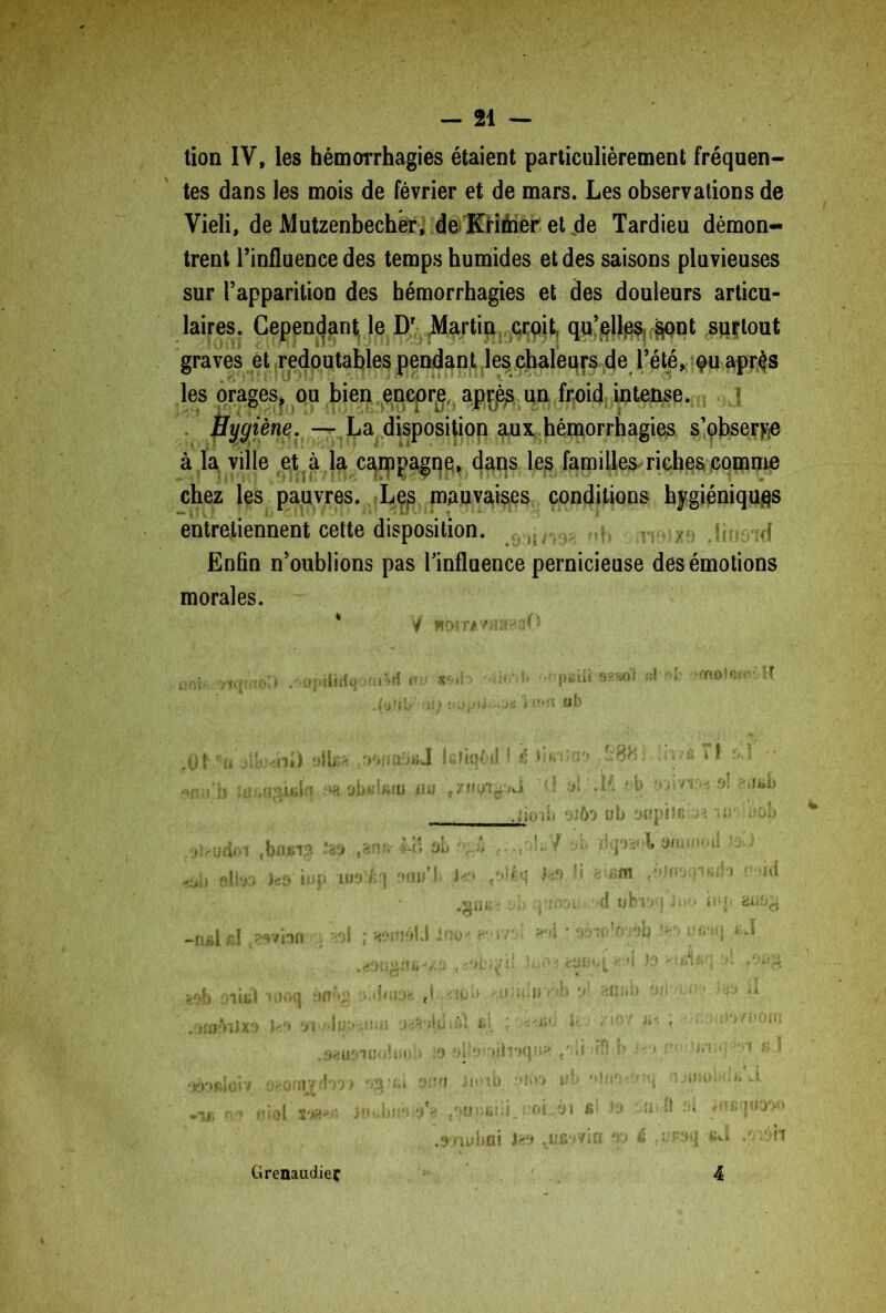 lion IV, les hémorrhagies étaient particulièrement fréquen- tes dans les mois de février et de mars. Les observations de Vieli, de Mutzenbecher, de Krimer ei de Tardieu démon- trent l’influence des temps humides et des saisons pluvieuses sur l’apparition des hémorrhagies et des douleurs articu- laires. Cependant le Dr Martin croit qu’jejlgs $ont surtout graves ét redoutables pendant les chaleurs de l’été, qu. après les orages, ou bien encore. apr?èjs un froid intense. Hygiène. — La disposition aux hémorrhagies s’observe à la ville et à la campagne, dans les familles riches comme chez les pauvres. Les mauvaises conditions hygiéniques entretiennent cette disposition. i :d Enfin n’oublions pas l’influence pernicieuse des émotions morales. nu/i' i/Ji ( î :,[f. ôî p.m»m V) ub ytîpiî ■ ' î-’ s* li ■>, sm ( i(J \ 0{ Grenaudieç