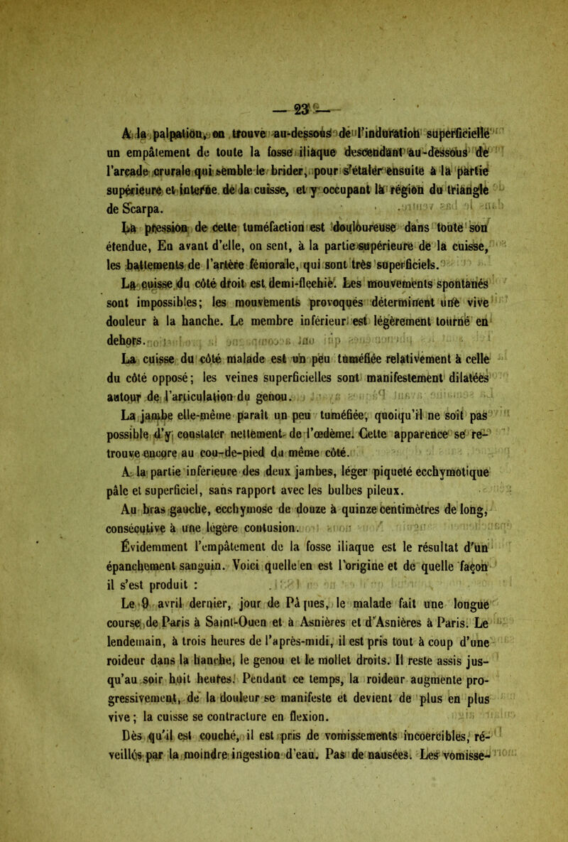 À la palpation, on trouve au-dessoèé déul?induration süperfiéiellë an empâtement de toute la fosse iliàque descendant au -dessous de l’arcade crurale qui semble le brider, pour s?étalér ensuite à la partie supérieure et inteëàe. de la cuisse, et y occupant là région du triangle de Scarpa. Là pression de cette tuméfaction est ^douloureuse dans toute son étendue, Eu avant d’elle, on sent, à la partie supérieure de la cuisse, les battements de Tartère fémorale, qui sont très superficiels. Là cuisse du côté droit est demi-fleebiè!. Les mouvements spontanés sont impossibles; les mouvements provoqués déterminent uriè vive douleur à la hanche. Le membre inférieur est légèrement tourné en dehors. . vi'oj ,, ;au îûp , • La cuisse du côté malade est un pëu tuméfiée relativement à celle du côté opposé; les veines superficielles sont manifestement dilatées autour de l'articulation du genou. La jambe elle-même paraît un peu tuméfiée, quoiqu’il ne soit pas possible d’y; constater nettement de l’œdème. Cette apparence së re- trouve encore au cou-de-pied du même côté. A la partie inferieure des deux jambes, léger piqueté ecchymotique pâle et superficiel, sans rapport avec les bulbes pileux. Au bras gauche, ecchymose de douze à quinze centimètres de long, consécutive à une légère contusion. Évidemment l’empâtement de la fosse iliaque est le résultat d'un épanchement sanguin. Voici quelle en est l’origine et de quelle façon il s’est produit : Le 9 avril dernier, jour de Pâ pies, le malade fait une longue course de Paris à SaintLOueu et à Asnières et d’Asnières à Paris. Le lendemain, à trois heures de l’après-midi, il est pris tout à coup d’une roideur dans la hanche, le genou et le mollet droits. Il reste assis jus- qu’au soir huit heures. Pendant ce temps, la roideur augmente pro- gressivement, de la douleur se manifeste et devient de plus en plus vive ; la cuisse se contracture en flexion. Dès qu'il est couché, il est pris de vomissements incoercibles, ré- veillés par la moindre ingestion d’eau. Pas de nausées; Les vomisse-