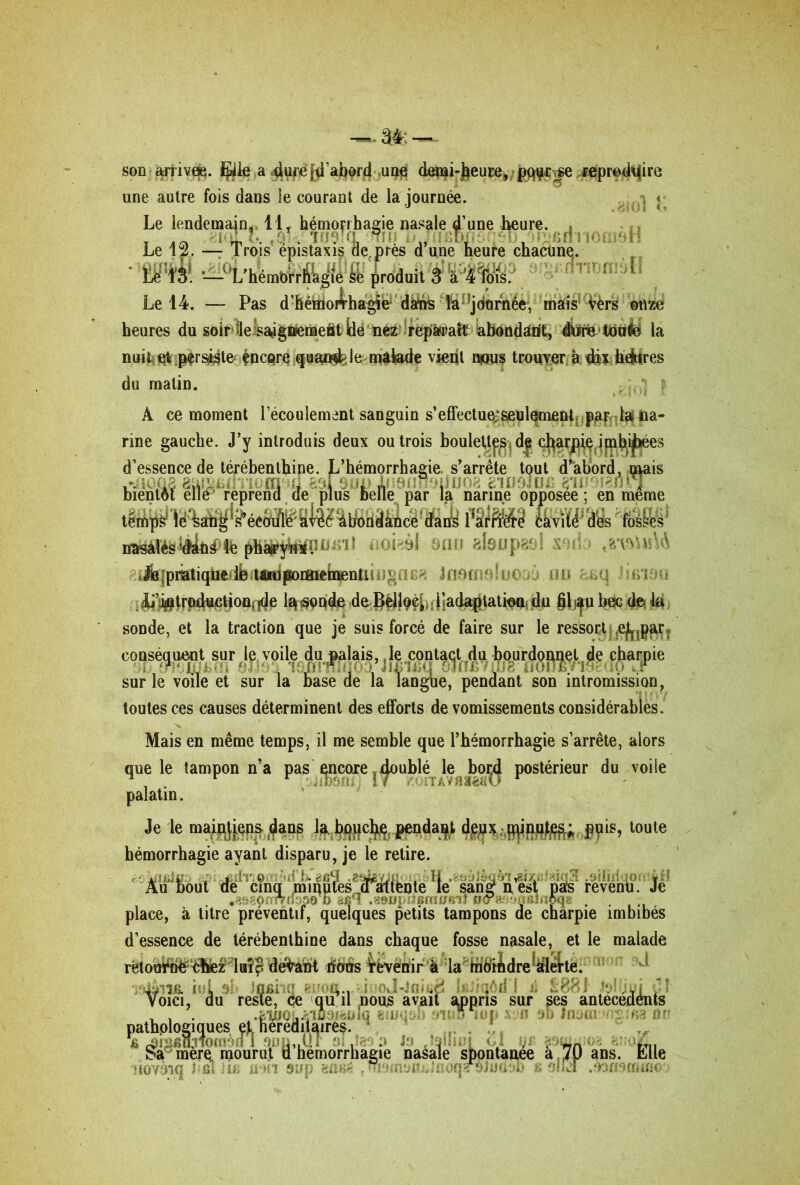 son aürrivtfci. Elle a 4urè $'abord une (Japfi-Jieuçe, pqçr^e reproduire une autre fois dans ie courant de la journée. Le lendemain,. 11, hémorrhagie nasale une heure. Le 12. —- Trois épistaxis de près d’une heure chacune. Le 13. — L’hémbrrhagie se produit 3 à 4 fois. Le 14. — Pas d’hémoAhagie dairis la journée, mais Vers onze heures du soir le saàgttenaeât ide nez reparaît abondant, dWre totifc la nuitc e% .persiste fncQre quajwjb le malade vient n*ws trouver à dix Indurés du matin. À ce moment l’écoulement sanguin s’effectue;seulement par la na- rine gauche. J’y introduis deux ou trois boulett^d^ charpie imhij^ées d’essence de térébenthine. L’hémorrhagie s’arrête tout d’abord, mais bientôt elle reprend de pi us belle par la narine opposée ; en même temps1 Id âléô ^biondânce* dans éàvît^J des lusses 8fltJ 818up80! X ,?/v>nr nasales Viând fe pharym* P n * ‘ • o i ~ à ï ^pratique 1b tiûniponaietaenti ! - Jnfîi: r*u . ‘ i > Ji’pjûtrpductioûnde lqtfpqd# ; JlacUqjlatiutti jdu §lj|u bec de? k sonde, et la traction que je suis forcé de faire sur le ressort i^par. conséquent sur le voile du palais, le contact du bourdonnet de charpie sur le voile et sur la base de la langue, pendant son intromission, toutes ces causes déterminent des efforts de vomissements considérables . Mais en même temps, il me semble que l’hémorrhagie s’arrête, alors que le tampon n’a pas ^ncore.. doublé; le bord postérieur du voile palatin. Je le mainjjeps dans la bopcl$ pendant deux, jpinq^; ppis, toute hémorrhagie ayant disparu, je le retire. Au bout de cinq minutes ,a attente le sans? n est pas revenu. Je place, à titre préventif, quelques petits tampons de charpie imbibés d’essence de térébenthine dans chaque fosse nasale, et le malade rions revenir à la moindre alerte. ilàm b L . v ■ ' 1 ■ /. . 1 : Voici, du reste, ce qu il nous avait appris sur ses antecedénts , , . x4l00fc^iü9i^iq «luuôb 9i«o iiip siifl 8b IflsoiongiBa ürî pathologiques et heredilqires. * É^mèrç mourut d’iiémorrhagie nasale spontanée à 70 ans. Elle novèiq JifiUifi non aup t ujurfloajujiïoqarôJuuob fi si