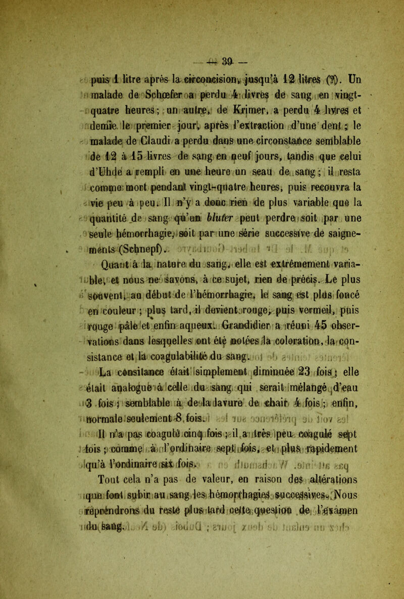 ~ 30- - puis 1 litre après la «coaeisiony, jusqu'à 12 litres (?). Un malade de Schœfer>a perdu 4 livres de sang en ^ingt- quatre heures; un autre, de Brimer, a perdu 4 livires et demie le premier jour, après l’extraction d’uue dent.5 le malade de Claudi a perdu dans une circonstance semblable de 12 à 15 livres de sang en peuf jours, tandis que celui d’Uhde a rempli en une heure un seau de sang ; il resta comme: mort pendaoll vingt-quatre heures, puis recouvra la vie peu à peu. Il n’y a donc rien de plus variable que la quantité de sang qu’un bluter peut perdre soit par une seule hémorrhagie, soit par une série successive de saigne- ments (Schnepf). ;1. :? ( J ;.:ri o Quant à la. nature du sang* elle est extrêmement varia- ble, et nous ne savons, à ce sujet, rien de précis. Le plus souvent, au début de l’hémorrhagie, te sang est plus foncé en couleur ; plus tard, il devient rouge, puis vermeil, puis rquge pâle et enfin aqueux. Grandidier a «réuni 45 obser- vations dans lesquelles ©nt étç ©ôtées/la coloration, la>con- sistance et la coagulabife du sang. !> : La cOnsitaiKce était simplement diminuée 23 fois ; elle était analogue* à celle du sang qui serait mélangé^d’eau 3 fois p semblable à dedadavure de -chair 4 fois ; enfin, normale.seulement 8.fois. * •! 'n* j;i ièl ri i j iV/ Il n’a pas coagulé cinq fois ; il a :très Ipeu coagulé seipt lois ; comme à d’ordihaire septi ufofe, •. et; j plftS* fadement >lqu?à Vt^nàiiwiTQcièfcif^ r m dlmadouW .dini ite wq Tout cela n’a pas de valeur, en raison des altérations que font subir au .sang les; hémopçh&gieS ^ucoeflaw^^ous ireppèndnms du reste pi us tard celte- question de l’examen lidüifaaûg. Yi bh) ioü ;Q ; g'uj; ; / •• !;'■ . (:ùjo \ *