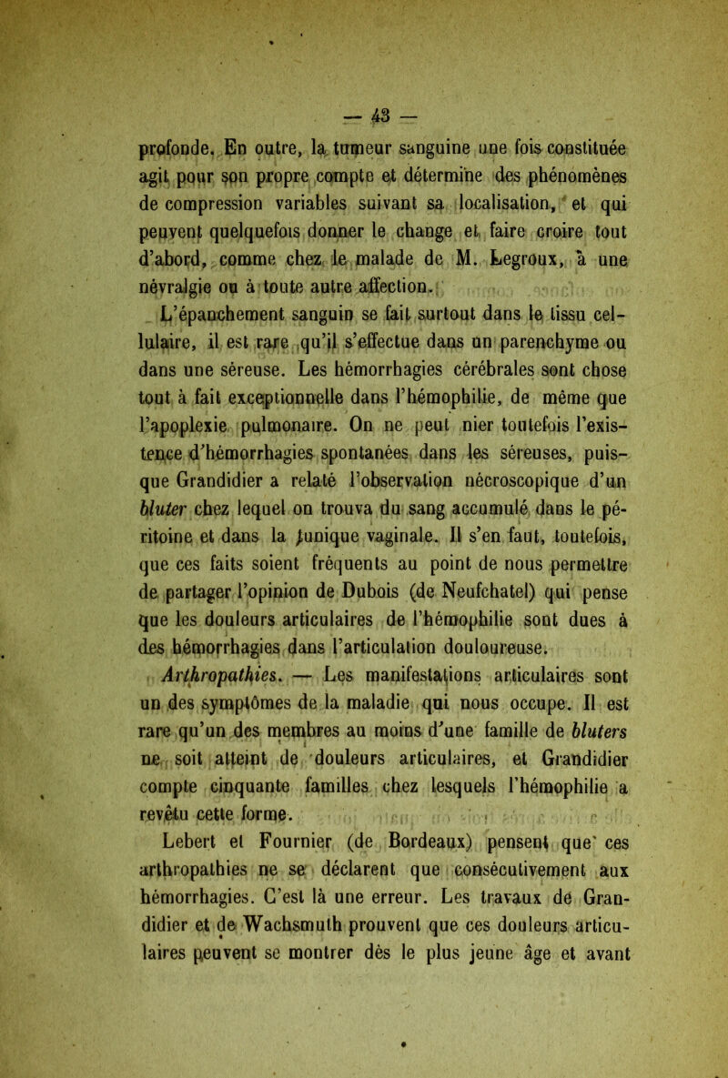 profonde. En outre, la, tumeur sanguine une fois constituée agit pour son propre compte et détermine des phénomènes de compression variables suivant sa localisation, et qui peuvent quelquefois donner le change et faire Groire tout d’abord, comme chez le malade de M. Legroux, à une névralgie ou à toute autre affection. L’épanchement sanguin se fait surtout dans le tissu cel- lulaire, il est rare qu’il s’effectue dans un parenchyme ou dans une séreuse. Les hémorrhagies cérébrales sont chose tout à fait exceptionnelle dans l’hémophilie, de même que l’apoplexie pulmonaire. On ne peut nier toutefois l’exis- tence d’hémorrhagies spontanées dans les séreuses, puis- que Grandidier a relaté l’observation nécroscopique d’un bluter chez lequel on trouva du sang accumulé dans le pé- ritoine et dans la Junique vaginale. Il s’en faut, toutefois, que ces faits soient fréquents au point de nous permettre de partager l’opinion de Dubois (de Neufchatel) qui pense que les douleurs articulaires de l’hémophilie sont dues à des hémorrhagies dans l’articulation douloureuse. Arthropathies. — Les manifestations articulaires sont un des symptômes de la maladie qui nous occupe. Il est rare qu’un des membres au moins d’une famille de bluters ne soit atteint de douleurs articulaires, et Grandidier compte cinquante familles chez lesquels l’hémophilie a revêtu cette forme. Lebert et Fournier (de Bordeaux) pensent que' ces arthropathies ne se déclarent que consécutivement aux hémorrhagies. C’est là une erreur. Les travaux dé Gran- didier et de Wachsmuth prouvent que ces douleurs articu- laires peuvent se montrer dès le plus jeune âge et avant