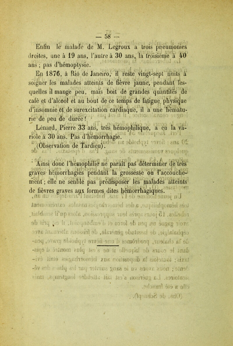 Enfin le malade de M. Legroux a trois pneumonies droites, une à 19 ans, l’autre à 30 ans, la troisième à 40 ans ; pas d’hémoptysie. En 1876, à Rio de Janeiro, il reste vingt-sept nuits à soigner les malades atteints de fièvre jaune, pendant les- quelles il mange peu, mais boit de grandes quantités de café et d’alcool et au bout de ce temps de fatigue physique d’insomnie et de surexcitation cardiaque, il a une hématu- rie de peu de durée T Lénard, Pierre 33 ans, très hémophilique, a eu Ta va- riole à 30 ans. Pas d’hémorrhagie. .(Observation de Tardieu) . éb ti ■: . ^iziîi^iqè b 4 iioc?. ob 8 Ainsi donc l’hémophilie ne paraît pas déterminer de très graves hémorrhagies peridânt la grossesse ou l’accbuche*- ment ; elle ne senble pas prédisposer les maladés atteints de fièvres graves aux formes dites hémorrhagiques. . î!fi il2j ■ -> \'i. , fi ï ,Tiiè*.î• flrf . st: \ l *-■ si ttniUi(\t? ati. I IflAlY i b r> •* 'oi 1 iaôc \ ib r> ■ -oo l o m o J ; i y