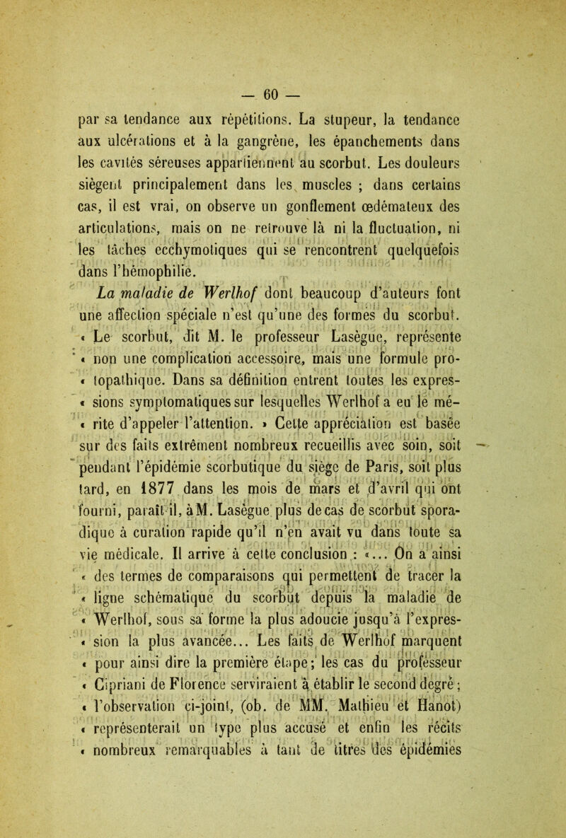 par sa tendance aux répétitions. La stupeur, la tendance aux ulcérations et à la gangrène, les épanchements dans les cavités séreuses appartiennent au scorbut. Les douleurs siègent principalement dans les muscles ; dans certains cas, il est vrai, on observe un gonflement œdémateux des articulations, mais on ne retrouve là ni la fluctuation, ni les tâches ecchymotiques qui se rencontrent quelquefois dans l’hémophilie. La maladie de Werlhof dont beaucoup d’auteurs font une affection spéciale n’est qu’une des formés du scorbut. « Le scorbut, dit M. le professeur Lasègue, représente v « non une complication accessoire, mais une formule pro- « topathique. Dans sa définition entrent toutes les expres- « sions symptomatiques sur lesquelles Werlhof a eu le mé- « rite d’appeler l’attention. » Cette appréciation est basée sur des faits extrêment nombreux recueillis avec soin, soit pendant l’épidémie scorbutique du siège de Paris, soit plus tard, en 1877 dans les mois de mars et d’avril qui ont fourni, paraît il, àM. Lasègue plus decas de scorbut spora- dique à curation rapide qu’il n’en avait vu dans toute sa vie médicale. Il arrive à cette conclusion : «... Ôn à ainsi « des termes de comparaisons cpi permettent de tracer la « ligne schématique du scorbut depuis la maladie de « Werlhof, sous sa forme la plus adoucie jusqu’à l’expres- « sion la, plus avancée... Les faits de Werlhof marquent « pour ainsi dire la première étape; les cas du professeur « Cipriani de Florence serviraient a établir le second degré ; « l’observation ci-joint, (ob. de MM. Mathieu ët Hanot) « représenterait un type plus accusé et enfin les récits « nombreux remarquables à tant de titres des épidémies