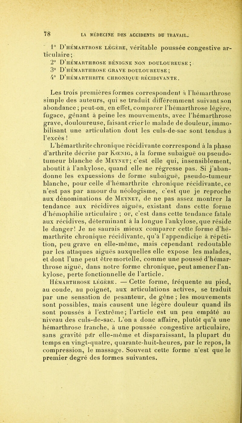 1° D’hémartrose légère, véritable poussée congestive ar- ticulaire ; 2° D’hémarthrose bénigne non douloureuse; 3° D’hémarthrose grave douloureuse ; 4° D’hémarthrite chronique récidivante. Les trois premières formes correspondent à l’hémarthrose simple des auteurs, qui se traduit différemment suivant son abondance ; peut-on, en effet, comparer l’hémarthrose légère, fugace, gênant à peine les mouvements, avec l’hémarthrose grave, douloureuse, faisant crier le malade de douleur, immo- bilisant une articulation dont les culs-de-sac sont tendus à l’excès ! L’hémarthritechronique récidivante corrrespond à la phase d’arthrite décrite par Kœnig, à la forme subaiguë ou pseudo- tumeur blanche de Meynet; c’est elle qui, insensiblement, aboutit à l’ankylose, quand elle ne régresse pas. Si j’aban- donne les expressions de forme subaiguë, pseudo-tumeur blanche, pour celle d’hémarthrite chronique récidivante, ce n’est pas par amour du néologisme, c’est que je reproche aux dénominations de Meynet, de ne pas assez montrer la tendance aux récidives aiguës,, existant dans cette forme d’hémophilie articulaire ; or, c’est dans cette tendance fatale aux récidives, déterminant à la longue l'ankylose, que réside le danger! Je ne saurais mieux comparer cette forme d’hé- marthrite chronique récidivante, qu’à l’appendicite à répéti- tion, peu grave en elle-même, mais cependant redoutable par les attaques aiguës auxquelles elle expose les malades, et dont l’une peut être mortelle, comme une poussé d’hémar- throse aiguë, dans notre forme chronique, peut amener l’an- kylose, perte fonctionnelle de l’article. Hémarthrose légère. —Cette forme, fréquente au pied, au coude, au poignet, aux articulations actives, se traduit par une sensation de pesanteur, de gêne ; les mouvements sont possibles, mais causent une légère douleur quand ils sont poussés à l’extrême; l’article est un peu empâté au niveau des culs-de-sac. L’on a donc affaire, plutôt qu’à une hémarthrose franche, à une poussée congestive articulaire, sans gravité pàr elle-même et disparaissant, la plupart du temps en vingt-quatre, quarante-huit-heures, par le repos, la compression, le massage. Souvent cette forme n’est que le premier degré des formes suivantes.