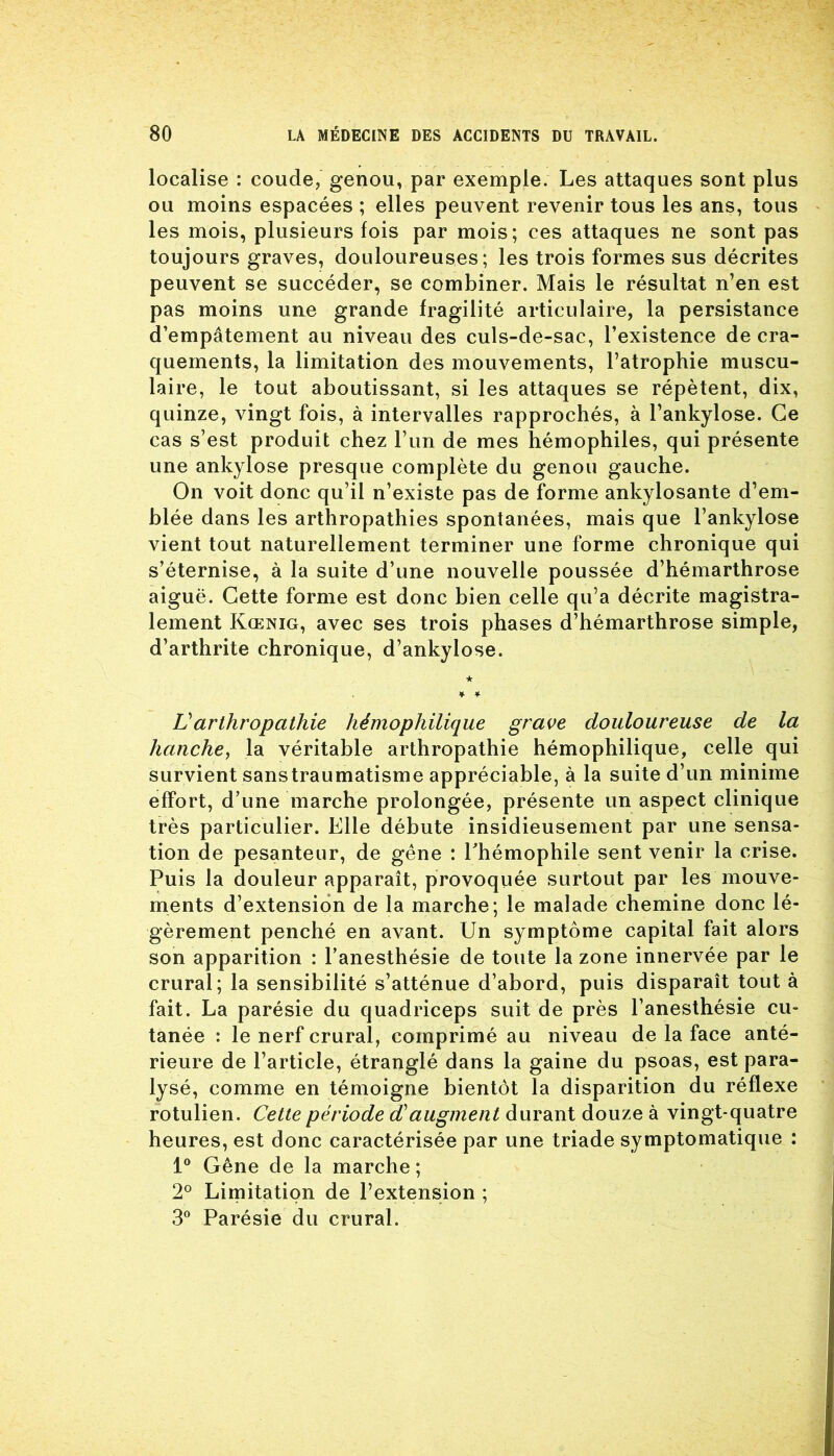 localise : coude, genou, par exemple. Les attaques sont plus ou moins espacées ; elles peuvent revenir tous les ans, tous les mois, plusieurs fois par mois; ces attaques ne sont pas toujours graves, douloureuses; les trois formes sus décrites peuvent se succéder, se combiner. Mais le résultat n’en est pas moins une grande fragilité articulaire, la persistance d’empâtement au niveau des culs-de-sac, l’existence de cra- quements, la limitation des mouvements, l’atrophie muscu- laire, le tout aboutissant, si les attaques se répètent, dix, quinze, vingt fois, à intervalles rapprochés, à l’ankylose. Ce cas s’est produit chez l’un de mes hémophiles, qui présente une ankylosé presque complète du genou gauche. On voit donc qu’il n’existe pas de forme ankylosante d’em- blée dans les arthropathies spontanées, mais que l’ankylose vient tout naturellement terminer une forme chronique qui s’éternise, à la suite d’une nouvelle poussée d’hémarthrose aiguë. Cette forme est donc bien celle qu’a décrite magistra- lement Kœnig, avec ses trois phases d’hémarthrose simple, d’arthrite chronique, d’ankylose. ★ ¥ ¥ Varthropathie hémophilique grave douloureuse de la hanche, la véritable arthropathie hémophilique, celle qui survient sanstraumatisme appréciable, à la suite d’un minime effort, d’une marche prolongée, présente un aspect clinique très particulier. Elle débute insidieusement par une sensa- tion de pesanteur, de gêne : l'hémophile sent venir la crise. Puis la douleur apparaît, provoquée surtout par les mouve- ments d’extension de la marche; le malade chemine donc lé- gèrement penché en avant. Un symptôme capital fait alors son apparition : l’anesthésie de toute la zone innervée par le crural; la sensibilité s’atténue d’abord, puis disparaît tout à fait. La parésie du quadriceps suit de près l’anesthésie cu- tanée : le nerf crural, comprimé au niveau de la face anté- rieure de l’article, étranglé dans la gaine du psoas, est para- lysé, comme en témoigne bientôt la disparition du réflexe rotulien. Cette période d'augment durant douze à vingt-quatre heures, est donc caractérisée par une triade symptomatique : 1° Gêne de la marche ; 2° Limitation de l’extension ; 3° Parésie du crural.