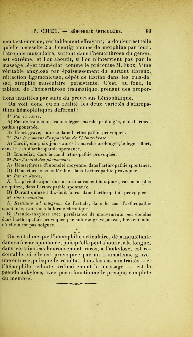 mentest énorme, véritablement effrayant; la douleur est telle qu’elle nécessite 2 à 3 centigrammes de morphine par jour; l’atrophie musculaire, surtout dans l’hémarthrose du genou, est extrême, et l’on aboutit, si l’on n’intervient pas par le massage léger immédiat, comme le préconise M. Fège, à une véritable anxylose par épaississement du surtout fibreux, rétraction ligamenteuse, dépôt de fibrine dans les culs-de sac, atrophie musculaire persistante. C’est, au fond, le tableau de l’hémarthrose traumatique, prenant des propor- tions inusitées par suite du processus hémophilique. On voit donc qu’en réalité les deux variétés d’athropa- thies hémophiliques diffèrent : 1° Par la cause. A) Pas de trauma ou trauma léger, marche prolongée, dans Tarthro- pathie spontanée. B) Heurt grave, entorse dans l’arthropathie provoquée. 2° Par le moment d'apparition de l’hémarthrose. A) Tardif, cinq, six jours après la marche prolongée, le léger effort, dans le cas d’arthropathie spontanée. B) Immédiat, dans le cas d’arthropathie provoquée. 3° Par Vacuité des phénomènes. A) Hémarthrose d’intensité moyenne, dans Tarthropathie spontanée. B) Hémarthrose considérable, dans Tarthropathie provoquée. 4° Par la durée. A) La période aiguë durant ordinairement huit jours, rarement plus de quinze, dans Tarthropathie spontanée. B) Durant quinze à dix-huit jours, dans Tarthropathie provoquée. 5° Par Vévolution. A) Restitutio ad integrum de l’article-, dans le cas d’arthropathie spontanée, sauf dans la forme chronique. B) Pseudo-ankylose avec persistance de mouvements peu étendus dans Tarthropathie provoquée par entorse grave, au cas, bien entendu, où elle n’est pas soignée. k ¥ * On voit donc que l’hémophilie articulaire, déjà inquiétante dans sa forme spontanée, puisqu’elle peut aboutir, à la longue,, dans certains cas heureusement rares, à l’ankylose, est re- doutable, si elle est provoquée par un traumatisme grave, une entorse, puisque le résultat, dans les cas non traités — et l’hémophile redoute ordinairement le massage — est la pseudo ankylosé, avec perte fonctionnelle presque complète du membre.