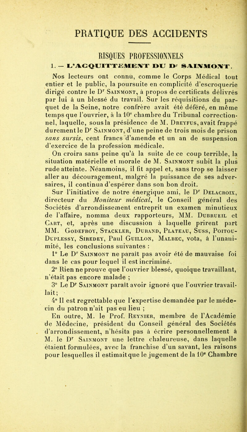 PRATIQUE DES ACCIDENTS RISQUES PROFESSIONNELS 1. — L’ACQUITTEMENT OU Or SAINMOMT, Nos lecteurs ont connu, comme le Corps Médical tout entier et le public, la poursuite en complicité d’escroquerie dirigé contre le Dr Sainmont, à propos de certificats délivrés par lui à un blessé du travail. Sur les réquisitions du par- quet de la Seine, notre confrère avait été déféré, en même temps que l’ouvrier, à la 10e chambre du Tribunal correction- nel, laquelle, sousla présidence de M. Dreyfus, avait frappé durement le Dr Sainmont, d’une peine de trois mois de prison sans sursis, cent francs d’amende et un an de suspension d’exercice de la profession médicale. On croira sans peine qu’à la suite de ce coup terrible, la situation matérielle et morale de M. Sainmont subit la plus rude atteinte. Néanmoins, il fit appel et, sans trop se laisser aller au découragement, malgré la puissance de ses adver- saires, il continua d’espérer dans son bon droit. Sur l’initiative de notre énergique ami, le Dr Delacroix, directeur du Moniteur médical, le Conseil général des Sociétés d’arrondissement entreprit un examen minutieux de l’affaire, nomma deux rapporteurs, MM. Dubrueil et Cart, et, après une discussion à laquelle prirent part MM. Godefroy, Stackler, Durand, Plateau, Suss, Poitou- Duplessy, Siredey, Paul Guillon, Malbec, vota, à l’unani- mité, les conclusions suivantes : L° Le Dr Sainmont ne paraît pas avoir été de mauvaise foi dans le cas pour lequel il est incriminé. 2° Rien ne prouve que l’ouvrier blessé, quoique travaillant, n’était pas encore malade ; 3° Le Dr Sainmont paraît avoir ignoré que l’ouvrier travail- lait; 4° 11 est regrettable que l’expertise demandée par le méde- cin du patron n’ait pas eu lieu ; En outre, M. le Prof. Reynier, membre de l’Académie de Médecine, président du Conseil général des Sociétés d’arrondissement, n’hésita pas à écrire personnellement à M. le DT Sainmont une lettre chaleureuse, dans laquelle étaient formulées, avec la franchise d’un savant, les raisons pour lesquelles il estimaitque le jugement de la 10® Chambre