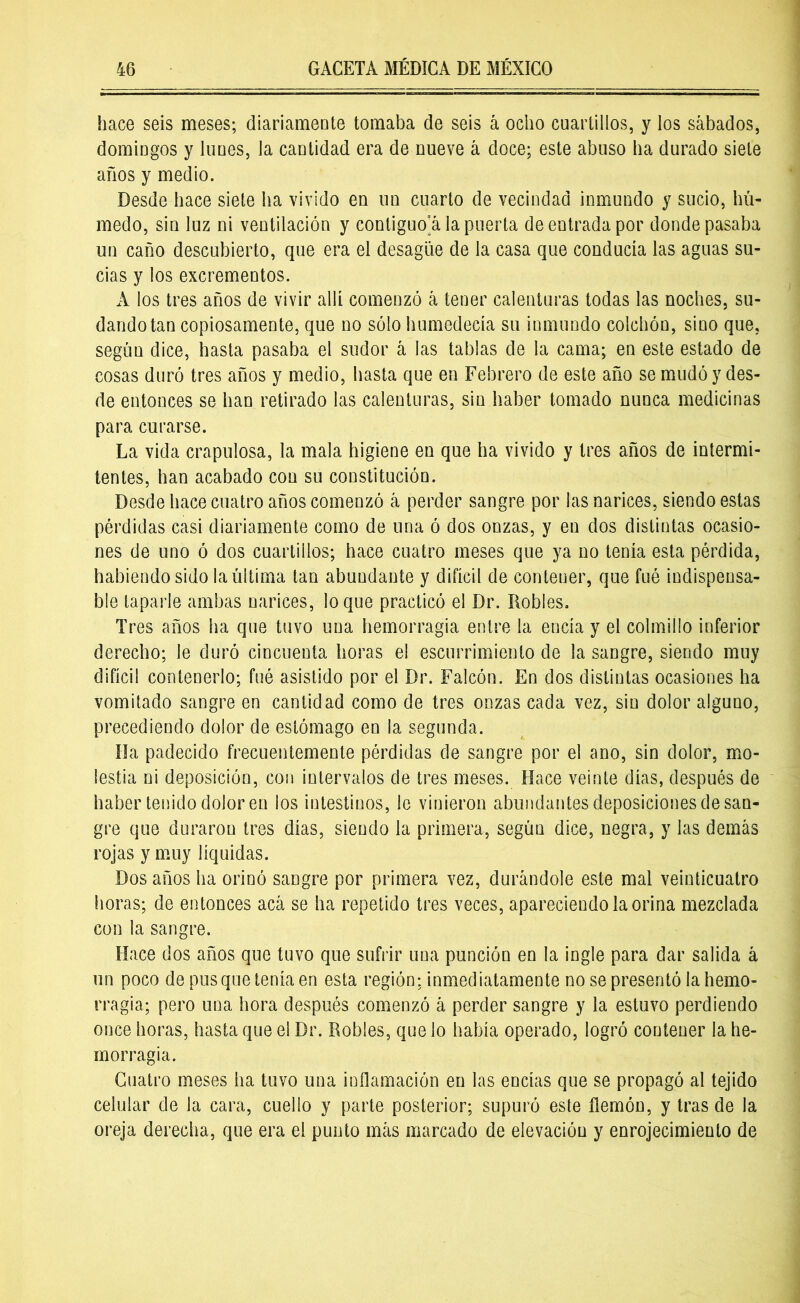 hace seis meses; diariamente tomaba de seis á ocho cuartillos, y los sábados, domingos y lunes, la cantidad era de nueve á doce; este abuso ha durado siete años y medio. Desde hace siete ha vivido en un cuarto de vecindad inmundo y sucio, hú- medo, sin luz ni ventilación y contiguo’á la puerta de entrada por donde pasaba un caño descubierto, que era el desagüe de la casa que conducía las aguas su- cias y los excrementos. A los tres años de vivir allí comenzó á tener calenturas todas las noches, su- dando tan copiosamente, que no sólo humedecía su inmundo colchón, sino que, según dice, hasta pasaba el sudor á las tablas de la cama; en este estado de cosas duró tres años y medio, hasta que en Febrero de este año se mudó y des- de entonces se han retirado las calenturas, sin haber tomado nunca medicinas para curarse. La vida crapulosa, la mala higiene en que ha vivido y tres años de intermi- tentes, han acabado con su constitución. Desde hace cuatro años comenzó á perder sangre por las narices, siendo estas pérdidas casi diariamente como de una ó dos onzas, y en dos distintas ocasio- nes de uno ó dos cuartillos; hace cuatro meses que ya no tenía esta pérdida, habiendo sido la última tan abundante y difícil de contener, que fué indispensa- ble taparle ambas narices, loque practicó el Dr. Robles. Tres años ha que tuvo una hemorragia entre la encía y el colmillo inferior derecho; le duró cincuenta horas el escurrimiento de la sangre, siendo muy difícil contenerlo; fué asistido por el Dr. Falcón. En dos distintas ocasiones ha vomitado sangre en cantidad como de tres onzas cada vez, sin dolor alguno, precediendo dolor de estómago en la segunda. Ha padecido frecuentemente pérdidas de sangre por el ano, sin dolor, mo- lestia ni deposición, con intervalos de tres meses. Hace veinte días, después de haber tenido dolor en los intestinos, le vinieron abundantes deposiciones de san- gre que duraron tres días, siendo la primera, según dice, negra, y las demás rojas y muy líquidas. Dos años ha orinó sangre por primera vez, durándole este mal veinticuatro horas; de entonces acá se ha repetido tres veces, apareciendo la orina mezclada con la sangre. Hace dos años que tuvo que sufrir una punción en la ingle para dar salida á un poco de pus que tenía en esta región; inmediatamente no se presentó la hemo- rragia; pero una hora después comenzó á perder sangre y la estuvo perdiendo once horas, hasta que el Dr. Robles, que lo había operado, logró contener la he- morragia. Cuatro meses ha tuvo una inflamación en las encías que se propagó al tejido celular de la cara, cuello y parte posterior; supuró este flemón, y tras de la oreja derecha, que era el punto más marcado de elevación y enrojecimiento de