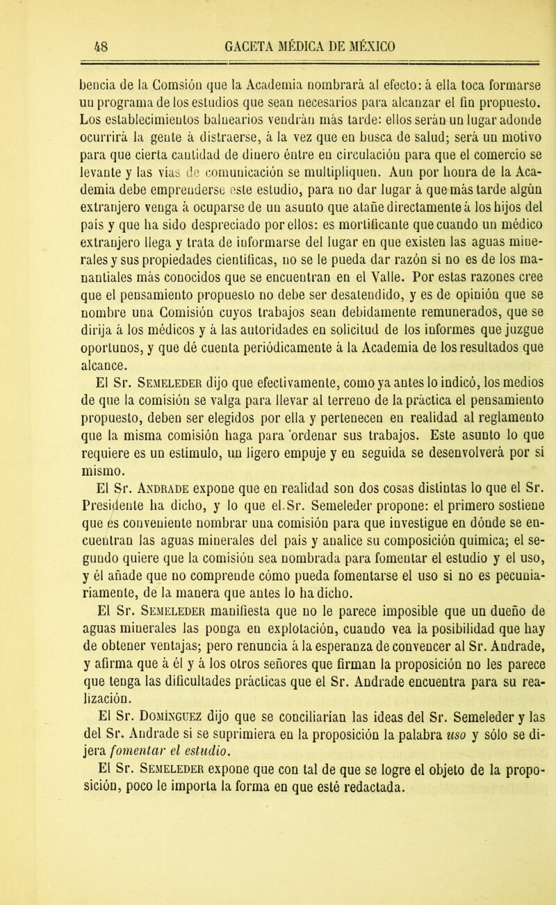 beoda de la Comsión que la Academia nombrará al efecto: á ella toca formarse uu programa de los estudios que sean necesarios para alcanzar el fin propuesto. Los establecimientos balnearios vendrán más tarde: ellos serán un lugar adonde ocurrirá la gente á distraerse, á Ja vez que en busca de salud; será un motivo para que cierta cantidad de dinero éntre en circulación para que el comercio se levante y las vías de comunicación se multipliquen. Auu por honra de la Aca- demia debe emprenderse este estudio, para no dar lugar á que más tarde algún extranjero venga á ocuparse de un asunto que atañe directamente á los hijos del país y que ha sido despreciado por ellos: es mortificante que cuando un médico extranjero llega y trata de informarse del lugar en que existen las aguas mine- rales y sus propiedades científicas, no se le pueda dar razón si no es de los ma- nantiales más conocidos que se encuentran en el Valle. Por estas razones cree que el pensamiento propuesto no debe ser desatendido, y es de opinión que se nombre una Comisión cuyos trabajos sean debidamente remunerados, que se dirija á los médicos y á las autoridades en solicitud de los informes que juzgue oportunos, y que dé cuenta periódicamente á la Academia de los resultados que alcance. El Sr. Semeleder dijo que efectivamente, como ya antes lo indicó, los medios de que la comisión se valga para llevar al terreno de la práctica el pensamiento propuesto, deben ser elegidos por ella y pertenecen en realidad al reglamento que la misma comisión haga para ordenar sus trabajos. Este asunto lo que requiere es un estímulo, un ligero empuje y en seguida se desenvolverá por sí mismo. El Sr. Andrade expone que en realidad son dos cosas distintas lo que el Sr. Presidente ha dicho, y lo que el.Sr. Semeleder propone: el primero sostiene que jes conveniente nombrar una comisión para que investigue en dónde se en- cuetaran las aguas minerales del país y analice su composición química; el se- gundo quiere que la comisión sea nombrada para fomentar el estudio y el uso, y él añade que no comprende cómo pueda fomentarse el uso si no es pecunia- riamente, de la manera que antes lo ha dicho. El Sr. Semeleder manifiesta que no le parece imposible que un dueño de aguas minerales las ponga en explotación, cuando vea la posibilidad que hay de obtener ventajas; pero renuncia á la esperanza de convencer al Sr. Andrade, y afirma que á él y á los otros señores que firman la proposición no les parece que tenga las dificultades prácticas que el Sr. Andrade encuentra para su rea- lización. El Sr. Domínguez dijo que se conciliarían las ideas del Sr. Semeleder y las del Sr. Andrade si se suprimiera en la proposición la palabra uso y sólo se di- jera fomentar el estudio. El Sr. Semeleder expone que con tal de que se logre el objeto de la propo- sición, poco le importa la forma en que esté redactada.